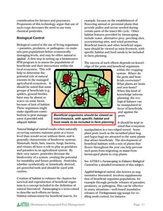 consideration for farmers and processors.             example, focuses on the establishment of
Proponents of this technology argue that use of       flowering annual or perennial plants that
such crops decreases the need to use toxic            provide pollen and nectar needed during
chemical pesticides.                                  certain parts of the insect life cycle. Other
                                                      habitat features provided by farmscaping
Biological Control                                    include water, alternative prey, perching sites,
                                                      overwintering sites, and wind protection.
Biological control is the use of living organisms     Beneficial insects and other beneficial organ-
—parasites, predators, or pathogens—to main-          isms should be viewed as mini-livestock, with
tain pest populations below economically              specific habitat and food needs to be included
damaging levels, and may be either natural or         in farm planning.
applied. A first step in setting up a biointensive
IPM program is to assess the populations of           The success of such efforts depends on knowl-
beneficials and their interactions within the         edge of the pests and beneficial organisms
local ecosystem. This will                                                        within the cropping
help to determine the                                                             system. Where do
potential role of natural                                                         the pests and bene-
enemies in the managed                                                            ficials overwinter?
agricultural ecosystem. It                                                        What plants are hosts
should be noted that some                                                          and non-hosts?
groups of beneficials (e.g.,                                                       When this kind of
spiders, ground beetles,                                                           knowledge informs
bats) may be absent or                                                             planning, the eco-
scarce on some farms                                                               logical balance can
because of lack of habitat.                                                        be manipulated in
These organisms might                                                              favor of beneficials
make significant contri-                                                            and against the
butions to pest manage-        Beneficial organisms should be viewed as             pests.
ment if provided with          mini-livestock, with specific habitat and
adequate habitat.              food needs to be included in farm planning. It should be kept in
                                                                                   mind that ecosystem
Natural biological control results when naturally     manipulation is a two-edged sword. Some
occurring enemies maintain pests at a lower           plant pests (such as the tarnished plant bug
level than would occur without them, and is           and lygus bug) are attracted to the same plants
generally characteristic of biodiverse systems.       that attract beneficials. The development of
Mammals, birds, bats, insects, fungi, bacteria,       beneficial habitats with a mix of plants that
and viruses all have a role to play as predators      flower throughout the year can help prevent
and parasites in an agricultural system. By           such pests from migrating en masse from
their very nature, pesticides decrease the            farmscaped plants to crop plants.
biodiversity of a system, creating the potential
for instability and future problems. Pesticides,      See ATTRA’s Farmscaping to Enhance Biological
whether synthetically or botanically derived,         Control for a detailed treatment of this subject.
are powerful tools and should be used with
caution.                                              Applied biological control, also known as aug-
                                                      mentative biocontrol, involves supplementa-
Creation of habitat to enhance the chances for        tion of beneficial organism populations, for
survival and reproduction of beneficial organ-        example through periodic releases of parasites,
isms is a concept included in the definition of       predators, or pathogens. This can be effective
natural biocontrol. Farmscaping is a term coined      in many situations—well-timed inundative
to describe such efforts on farms.                    releases of Trichogramma egg wasps for co-
Habitat enhancement for beneficial insects, for       dling moth control, for instance.

          //Biointensive Integrated Pest Management                                          Page 11
 