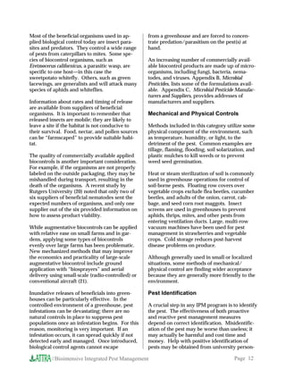 Most of the beneficial organisms used in ap-       from a greenhouse and are forced to concen-
plied biological control today are insect para-    trate predation/parasitism on the pest(s) at
sites and predators. They control a wide range     hand.
of pests from caterpillars to mites. Some spe-
cies of biocontrol organisms, such as              An increasing number of commercially avail-
Eretmocerus californicus, a parasitic wasp, are    able biocontrol products are made up of micro-
specific to one host—in this case the              organisms, including fungi, bacteria, nema-
sweetpotato whitefly. Others, such as green        todes, and viruses. Appendix B, Microbial
lacewings, are generalists and will attack many    Pesticides, lists some of the formulations avail-
species of aphids and whiteflies.                  able. Appendix C, Microbial Pesticide Manufac-
                                                   turers and Suppliers, provides addresses of
Information about rates and timing of release      manufacturers and suppliers.
are available from suppliers of beneficial
organisms. It is important to remember that        Mechanical and Physical Controls
released insects are mobile; they are likely to
leave a site if the habitat is not conducive to    Methods included in this category utilize some
their survival. Food, nectar, and pollen sources   physical component of the environment, such
can be “farmscaped” to provide suitable habi-      as temperature, humidity, or light, to the
tat.                                               detriment of the pest. Common examples are
                                                   tillage, flaming, flooding, soil solarization, and
The quality of commercially available applied      plastic mulches to kill weeds or to prevent
biocontrols is another important consideration.    weed seed germination.
For example, if the organisms are not properly
labeled on the outside packaging, they may be      Heat or steam sterilization of soil is commonly
mishandled during transport, resulting in the      used in greenhouse operations for control of
death of the organisms. A recent study by          soil-borne pests. Floating row covers over
Rutgers University (20) noted that only two of     vegetable crops exclude flea beetles, cucumber
six suppliers of beneficial nematodes sent the     beetles, and adults of the onion, carrot, cab-
expected numbers of organisms, and only one        bage, and seed corn root maggots. Insect
supplier out of the six provided information on    screens are used in greenhouses to prevent
how to assess product viability.                   aphids, thrips, mites, and other pests from
                                                   entering ventilation ducts. Large, multi-row
While augmentative biocontrols can be applied      vacuum machines have been used for pest
with relative ease on small farms and in gar-      management in strawberries and vegetable
dens, applying some types of biocontrols           crops. Cold storage reduces post-harvest
evenly over large farms has been problematic.      disease problems on produce.
New mechanized methods that may improve
the economics and practicality of large-scale      Although generally used in small or localized
augmentative biocontrol include ground             situations, some methods of mechanical/
application with “biosprayers” and aerial          physical control are finding wider acceptance
delivery using small-scale (radio-controlled) or   because they are generally more friendly to the
conventional aircraft (21).                        environment.

Inundative releases of beneficials into green-     Pest Identification
houses can be particularly effective. In the
controlled environment of a greenhouse, pest       A crucial step in any IPM program is to identify
infestations can be devastating; there are no      the pest. The effectiveness of both proactive
natural controls in place to suppress pest         and reactive pest management measures
populations once an infestation begins. For this   depend on correct identification. Misidentific-
reason, monitoring is very important. If an        ation of the pest may be worse than useless; it
infestation occurs, it can spread quickly if not   may actually be harmful and cost time and
detected early and managed. Once introduced,       money. Help with positive identification of
biological control agents cannot escape            pests may be obtained from university person-

         //Biointensive Integrated Pest Management                                         Page 12
 