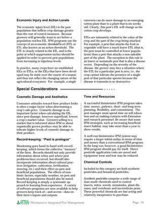 Economic Injury and Action Levels                 cutworm can do more damage to an emerging
                                                  cotton plant than to a plant that is six weeks
The economic injury level (EIL) is the pest       old. Clearly, this pest’s EIL will change as the
population that inflicts crop damage greater      cotton crop develops.
than the cost of control measures. Because
growers will generally want to act before a       ETLs are intimately related to the value of the
population reaches EIL, IPM programs use the      crop and the part of the crop being attacked.
concept of an economic threshold level (ETL or    For example, a pest that attacks the fruit or
ET), also known as an action threshold. The       vegetable will have a much lower ETL (that is,
ETL is closely related to the EIL, and is the     the pest must be controlled at lower popula-
point at which suppression tactics should be      tions) than a pest that attacks a non-saleable
applied in order to prevent pest populations      part of the plant. The exception to this rule is
from increasing to injurious levels.              an insect or nematode pest that is also a disease
                                                  vector. Depending on the severity of the
In practice, many crops have no established       disease, the grower may face a situation where
EILs or ETLs, or the EILs that have been devel-   the ETL for a particular pest is zero, i.e., the
oped may be static over the course of a season    crop cannot tolerate the presence of a single
and thus not reflect the changing nature of the   pest of that particular species because the
agricultural ecosystem. For example, a single     disease it transmits is so destructive.

Special Considerations                                            ○ ○ ○ ○ ○



Cosmetic Damage and Aesthetics                    Time and Resources

Consumer attitudes toward how produce looks       A successful biointensive IPM program takes
is often a major factor when determining a        time, money, patience, short- and long-term
crop’s sale price. Cosmetic damage is an          planning, flexibility, and commitment. The
important factor when calculating the EIL,        pest manager must spend time on self-educa-
since pest damage, however superficial, lowers    tion and on making contacts with Extension
a crop’s market value. Growers selling to a       and research personnel. Be aware that some
market that is informed about IPM or about        IPM strategies, such as increasing beneficial
organically grown produce may be able to          insect habitat, may take more than a year to
tolerate higher levels of cosmetic damage to      show results.
their produce.
                                                  A well-run biointensive IPM system may
Record-keeping: “Past is prologue”                require a larger initial outlay in terms of time
                                                  and money than a conventional IPM program.
Monitoring goes hand-in-hand with record-         In the long run, however, a good biointensive
keeping, which forms the collective “memory”      IPM program should pay for itself. Direct
of the farm. Records should not only provide      pesticide application costs are saved and
information about when and where pest             equipment wear and tear may be reduced.
problems have occurred, but should also
incorporate information about cultural prac-      Chemical Controls
tices (irrigation, cultivation, fertilization,
mowing, etc.) and their effect on pest and        Included in this category are both synthetic
beneficial populations. The effects of non-       pesticides and botanical pesticides.
biotic factors, especially weather, on pest and
beneficial populations should also be noted.      Synthetic pesticides comprise a wide range of
Record-keeping is simply a systematic ap-         man-made chemicals used to control
proach to learning from experience. A variety     insects, mites, weeds, nematodes, plant dis-
of software programs are now available to help    eases, and vertebrate and invertebrate pests.
growers keep track of—and access—data on          These powerful chemicals are fast acting and
their farm’s inputs and outputs.                  relatively inexpensive to purchase.

         //Biointensive Integrated Pest Management                                       Page 14
 