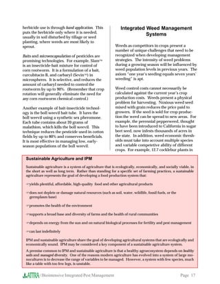 herbicide use is through band application. This                Integrated Weed Management
puts the herbicide only where it is needed,
                                                                          Systems
usually in soil disturbed by tillage or seed
planting, where weeds are most likely to
sprout.                                                    Weeds as competitors in crops present a
                                                           number of unique challenges that need to be
Baits and microencapsulation of pesticides are             recognized when developing management
promising technologies. For example, Slam                 strategies. The intensity of weed problems
is an insecticide-bait mixture for control of              during a growing season will be influenced by
corn rootworm. It is a formulation of a bait,              weed population levels in previous years. The
curcubitacin B, and carbaryl (Sevin) in                   axiom “one year’s seeding equals seven years’
microspheres. It is selective, and reduces the             weeding” is apt.
amount of carbaryl needed to control the
rootworm by up to 90%. (Remember that crop                 Weed control costs cannot necessarily be
rotation will generally eliminate the need for             calculated against the current year’s crop
any corn rootworm chemical control.)                       production costs. Weeds present a physical
                                                           problem for harvesting. Noxious weed seed
Another example of bait-insecticide technol-               mixed with grain reduces the price paid to
ogy is the boll weevil bait tube. It lures the             growers. If the seed is sold for crop produc-
boll weevil using a synthetic sex pheromone.               tion the weed can be spread to new areas. For
Each tube contains about 20 grams of                       example, the perennial pepperweed, thought
malathion, which kills the boll weevil. This               to have been introduced to California in sugar
technique reduces the pesticide used in cotton             beet seed, now infests thousands of acres in
fields by up to 80% and conserves beneficials.             the state. In addition, weed economic thresh-
It is most effective in managing low, early-               olds must take into account multiple species
season populations of the boll weevil.                     and variable competetive ability of different
                                                           crops. For example, 12.7 cocklebur plants in

 Sustainable Agriculture and IPM
 Sustainable agriculture is a system of agriculture that is ecologically, economically, and socially viable, in
 the short as well as long term. Rather than standing for a specific set of farming practices, a sustainable
 agriculture represents the goal of developing a food production system that:

 yields plentiful, affordable, high-quality food and other agricultural products

 does not deplete or damage natural resources (such as soil, water, wildlife, fossil fuels, or the
  germplasm base)

 promotes the health of the environment

 supports a broad base and diversity of farms and the health of rural communities

 depends on energy from the sun and on natural biological processes for fertility and pest management

 can last indefinitely

 IPM and sustainable agriculture share the goal of developing agricultural systems that are ecologically and
 economically sound. IPM may be considered a key component of a sustainable agriculture system.
 A premise common to IPM and sustainable agriculture is that a healthy agroecosystem depends on healthy
 soils and managed diversity. One of the reasons modern agriculture has evolved into a system of large mo-
 nocultures is to decrease the range of variables to be managed. However, a system with few species, much
 like a table with too few legs, is unstable.


         //Biointensive Integrated Pest Management                                                    Page 17
 