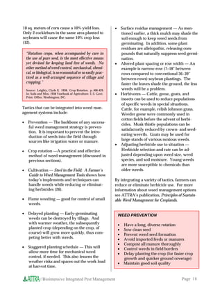 10 sq. meters of corn cause a 10% yield loss.                     •       Surface residue management — As men-
Only 2 cockleburs in the same area planted to                             tioned earlier, a thick mulch may shade the
soybeans will cause the same 10% crop loss                                soil enough to keep weed seeds from
(12).                                                                     germinating. In addition, some plant
                                                                          residues are allelopathic, releasing com-
    “Rotation crops, when accompanied by care in                          pounds that naturally suppress seed germi-
    the use of pure seed, is the most effective means                     nation.
    yet devised for keeping land free of weeds. No                •       Altered plant spacing or row width — An
    other method of weed control, mechanical, chemi-                      example is narrow-row (7–18 between
    cal, or biological, is so economical or so easily prac-               rows compared to conventional 36–39
    ticed as a well-arranged sequence of tillage and                      between rows) soybean plantings. The
    cropping.”                                                            faster the leaves shade the ground, the less
    Source: Leighty, Clyde E. 1938. Crop Rotation. p. 406-429.            weeds will be a problem.
    In: Soils and Men, 1938 Yearbook of Agriculture. U.S. Govt.   •       Herbivores — Cattle, geese, goats, and
    Print. Office, Washington, DC.
                                                                          insects can be used to reduce populations
                                                                          of specific weeds in special situations.
Tactics that can be integrated into weed man-                             Cattle, for example, relish Johnson grass.
agement systems include:                                                  Weeder geese were commonly used in
                                                                          cotton fields before the advent of herbi-
•    Prevention — The backbone of any success-
                                                                          cides. Musk thistle populations can be
     ful weed management strategy is preven-
                                                                          satisfactorily reduced by crown- and seed-
     tion. It is important to prevent the intro-
                                                                          eating weevils. Goats may be used for
     duction of seeds into the field through
     sources like irrigation water or manure.                             large stands of various noxious weeds.
                                                                  •       Adjusting herbicide use to situation —
•    Crop rotation —A practical and effective                             Herbicide selection and rate can be ad-
     method of weed management (discussed in                              justed depending upon weed size, weed
     previous sections).                                                  species, and soil moisture. Young weeds
                                                                          are more susceptible to chemicals than
•    Cultivation — Steel in the Field: A Farmer’s                         older weeds.
     Guide to Weed Management Tools shows how
     today’s implements and techniques can                        By integrating a variety of tactics, farmers can
     handle weeds while reducing or eliminat-                     reduce or eliminate herbicide use. For more
     ing herbicides (26).                                         information about weed management options
                                                                  see ATTRA’s publication, Principles of Sustain-
•    Flame weeding — good for control of small                    able Weed Management for Croplands.
     weeds.

•    Delayed planting — Early-germinating                             WEED PREVENTION
     weeds can be destroyed by tillage. And
     with warmer weather, the subsequently                            •    Have a long, diverse rotation
     planted crop (depending on the crop, of                          •    Sow clean seed
     course) will grow more quickly, thus com-                        •    Prevent weed seed formation
     peting better with weeds.                                        •    Avoid imported feeds or manures
                                                                      •    Compost all manure thoroughly
•    Staggered planting schedule — This will                          •    Control weeds in field borders
     allow more time for mechanical weed                              •    Delay planting the crop (for faster crop
     control, if needed. This also lessens the                             growth and quicker ground coverage)
     weather risks and spaces out the work load                       •    Maintain good soil quality
     at harvest time.


              //Biointensive Integrated Pest Management                                                     Page 18
 