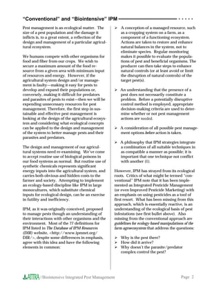 “Conventional” and “Biointensive” IPM                                                        ○ ○ ○ ○ ○


Pest management is an ecological matter. The             A conception of a managed resource, such
size of a pest population and the damage it              as a cropping system on a farm, as a
inflicts is, to a great extent, a reflection of the      component of a functioning ecosystem.
design and management of a particular agricul-           Actions are taken to restore and enhance
tural ecosystem.                                         natural balances in the system, not to
                                                         eliminate species. Regular monitoring
We humans compete with other organisms for               makes it possible to evaluate the popula-
food and fiber from our crops. We wish to                tions of pest and beneficial organisms. The
secure a maximum amount of the food re-                  producer can then take steps to enhance
source from a given area with minimum input              natural controls (or at least avoid or limit
of resources and energy. However, if the                 the disruption of natural controls) of the
agricultural system design and/or manage-                target pest(s).
ment is faulty—making it easy for pests to
develop and expand their populations or,                 An understanding that the presence of a
conversely, making it difficult for predators            pest does not necessarily constitute a
and parasites of pests to exist—then we will be          problem. Before a potentially disruptive
expending unnecessary resources for pest                 control method is employed, appropriate
management. Therefore, the first step in sus-            decision-making criteria are used to deter-
tainable and effective pest management is                mine whether or not pest management
looking at the design of the agricultural ecosys-        actions are needed.
tem and considering what ecological concepts
can be applied to the design and management              A consideration of all possible pest manage-
of the system to better manage pests and their           ment options before action is taken.
parasites and predators.
                                                         A philosophy that IPM strategies integrate
The design and management of our agricul-                a combination of all suitable techniques in
tural systems need re-examining. We’ve come              as compatible a manner as possible; it is
to accept routine use of biological poisons in           important that one technique not conflict
our food systems as normal. But routine use of           with another (1).
synthetic chemicals represents significant
energy inputs into the agricultural system, and       However, IPM has strayed from its ecological
carries both obvious and hidden costs to the          roots. Critics of what might be termed “con-
farmer and society. Attempting to implement           ventional” IPM note that it has been imple-
an ecology-based discipline like IPM in large         mented as Integrated Pesticide Management
monocultures, which substitute chemical               (or even Improved Pesticide Marketing) with
inputs for ecological design, can be an exercise      an emphasis on using pesticides as a tool of
in futility and inefficiency.                         first resort. What has been missing from this
                                                      approach, which is essentially reactive, is an
IPM, as it was originally conceived, proposed         understanding of the ecological basis of pest
to manage pests though an understanding of            infestations (see first bullet above). Also
their interactions with other organisms and the       missing from the conventional approach are
environment. Most of the 77 definitions for           guidelines for ecology-based manipulations of the
IPM listed in The Database of IPM Resources           farm agroecosystem that address the questions:
(DIR) website, <http://www.ipmnet.org/
DIR/>, despite some differences in emphasis,             Why is the pest there?
agree with this idea and have the following              How did it arrive?
elements in common:                                      Why doesn’t the parasite/predator
                                                         complex control the pest?




          //Biointensive Integrated Pest Management                                           Page 2
 