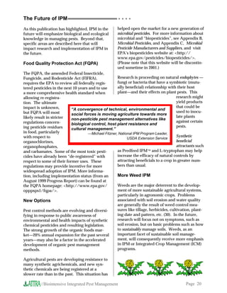 The Future of IPM                                       ○ ○ ○ ○


As this publication has highlighted, IPM in the        helped open the market for a new generation of
future will emphasize biological and ecological        microbial pesticides. For more information about
knowledge in managing pests. Beyond that,              microbial and “biopesticides”, see Appendix B,
specific areas are described here that will            Microbial Pesticides, and Appendix C, Microbial
impact research and implementation of IPM in           Pesticide Manufacturers and Suppliers, and visit
the future.                                            EPA’s biopesticides website at: http://
                                                       www.epa.gov/pesticides/biopesticides/.
Food Quality Protection Act (FQPA)                     (Please note that this website will be discontin-
                                                       ued sometime in 2001.)
The FQPA, the amended Federal Insecticide,
Fungicide, and Rodenticide Act (FIFRA),               Research is proceeding on natural endophytes —
requires the EPA to review all federally regis-       fungi or bacteria that have a symbiotic (mutu-
tered pesticides in the next 10 years and to use      ally beneficial) relationship with their host
a more comprehensive health standard when             plant—and their effects on plant pests. This
allowing re-registra-                                                                     research might
tion. The ultimate                                                                        yield products
impact is unknown,                                                                        that could be
                            “A convergence of technical, environmental and
but FQPA will most                                                                        used to inocu-
                            social forces is moving agriculture towards more
likely result in stricter                                                                 late plants
                            non-pesticide pest management alternatives like
regulations concern-                                                                      against certain
                            biological control, host plant resistance and
ing pesticide residues                                                                    pests.
                            cultural management.”
in food, particularly                —Michael Fitzner, National IPM Program Leader,
with respect to                                                                           Synthetic
                                                            USDA Extension Service
organochlorines,                                                                          beneficial
organophosphates,                                                                         attractants such
and carbamates. Some of the most toxic pesti-         as Predfeed IPM and L-tryptophan may help
cides have already been “de-registered” with          increase the efficacy of natural controls by
respect to some of their former uses. These           attracting beneficials to a crop in greater num-
regulations may provide incentive for more            bers than usual.
widespread adoption of IPM. More informa-
tion, including implementation status (from an        More Weed IPM
August 1999 Progress Report) can be found at
the FQPA homepage: http://www.epa.gov/               Weeds are the major deterrent to the develop-
opppsps1/fqpa/.                                      ment of more sustainable agricultural systems,
                                                      particularly in agronomic crops. Problems
New Options                                           associated with soil erosion and water quality
                                                      are generally the result of weed control mea-
Pest control methods are evolving and diversi-        sures like tillage, herbicides, cultivation, plant-
fying in response to public awareness of              ing date and pattern, etc. (30). In the future,
environmental and health impacts of synthetic         research will focus not on symptoms, such as
chemical pesticides and resulting legislation.        soil erosion, but on basic problems such as how
The strong growth of the organic foods mar-           to sustainably manage soils. Weeds, as an
ket—20% annual expansion for the past several         important facet of sustainable soil manage-
years—may also be a factor in the accelerated         ment, will consequently receive more emphasis
development of organic pest management                in IPM or Integrated Crop Management (ICM)
methods.                                              programs.

Agricultural pests are developing resistance to
many synthetic agrichemicals, and new syn-
thetic chemicals are being registered at a
slower rate than in the past. This situation has

          //Biointensive Integrated Pest Management                                            Page 20
 