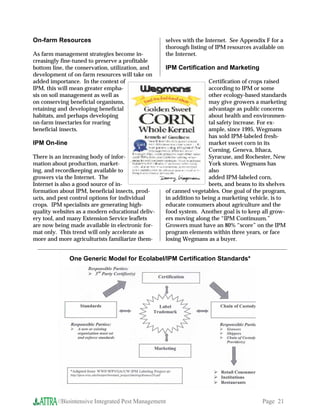 On-farm Resources                                 selves with the Internet. See Appendix F for a
                                                  thorough listing of IPM resources available on
As farm management strategies become in-          the Internet.
creasingly fine-tuned to preserve a profitable
bottom line, the conservation, utilization, and   IPM Certification and Marketing
development of on-farm resources will take on
added importance. In the context of                                 Certification of crops raised
IPM, this will mean greater empha-                                  according to IPM or some
sis on soil management as well as                                   other ecology-based standards
on conserving beneficial organisms,                                 may give growers a marketing
retaining and developing beneficial                                 advantage as public concerns
habitats, and perhaps developing                                    about health and environmen-
on-farm insectaries for rearing                                     tal safety increase. For ex-
beneficial insects.                                                 ample, since 1995, Wegmans
                                                                    has sold IPM-labeled fresh-
IPM On-line                                                         market sweet corn in its
                                                                    Corning, Geneva, Ithaca,
There is an increasing body of infor-                               Syracuse, and Rochester, New
mation about production, market-                                    York stores. Wegmans has
ing, and recordkeeping available to                                 also
growers via the Internet. The                                       added IPM-labeled corn,
Internet is also a good source of in-                               beets, and beans to its shelves
formation about IPM, beneficial insects, prod-    of canned vegetables. One goal of the program,
ucts, and pest control options for individual     in addition to being a marketing vehicle, is to
crops. IPM specialists are generating high-       educate consumers about agriculture and the
quality websites as a modern educational deliv-   food system. Another goal is to keep all grow-
ery tool, and many Extension Service leaflets     ers moving along the “IPM Continuum.”
are now being made available in electronic for-   Growers must have an 80% “score” on the IPM
mat only. This trend will only accelerate as      program elements within three years, or face
more and more agriculturists familiarize them-    losing Wegmans as a buyer.


              One Generic Model for Ecolabel/IPM Certification Standards*




         //Biointensive Integrated Pest Management                                       Page 21
 