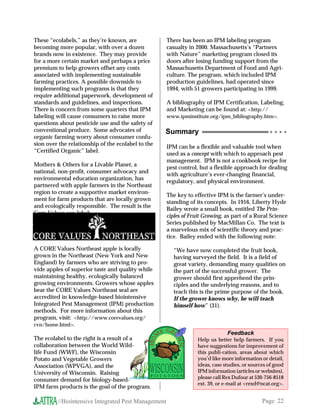 These “ecolabels,” as they’re known, are             There has been an IPM labeling program
becoming more popular, with over a dozen             casualty in 2000. Massachusetts’s “Partners
brands now in existence. They may provide            with Nature” marketing program closed its
for a more certain market and perhaps a price        doors after losing funding support from the
premium to help growers offset any costs             Massachusetts Department of Food and Agri-
associated with implementing sustainable             culture. The program, which included IPM
farming practices. A possible downside to            production guidelines, had operated since
implementing such programs is that they              1994, with 51 growers participating in 1999.
require additional paperwork, development of
standards and guidelines, and inspections.           A bibliography of IPM Certification, Labeling,
There is concern from some quarters that IPM         and Marketing can be found at: http://
labeling will cause consumers to raise more          www.ipminstitute.org/ipm_bibliography.htm.
questions about pesticide use and the safety of
conventional produce. Some advocates of             Summary                                        ○ ○ ○ ○
organic farming worry about consumer confu-
sion over the relationship of the ecolabel to the
                                                     IPM can be a flexible and valuable tool when
“Certified Organic” label.
                                                     used as a concept with which to approach pest
                                                     management. IPM is not a cookbook recipe for
Mothers  Others for a Livable Planet, a
                                                     pest control, but a flexible approach for dealing
national, non-profit, consumer advocacy and
                                                     with agriculture’s ever-changing financial,
environmental education organization, has
                                                     regulatory, and physical environment.
partnered with apple farmers in the Northeast
region to create a supportive market environ-
                                                     The key to effective IPM is the farmer’s under-
ment for farm products that are locally grown
                                                     standing of its concepts. In 1916, Liberty Hyde
and ecologically responsible. The result is the
                                                     Bailey wrote a small book, entitled The Prin-
Core Values eco-label:
                                                     ciples of Fruit Growing, as part of a Rural Science
                                                     Series published by MacMillan Co. The text is
                                                     a marvelous mix of scientific theory and prac-
                                                     tice. Bailey ended with the following note:

A CORE Values Northeast apple is locally               “We have now completed the fruit book,
grown in the Northeast (New York and New               having surveyed the field. It is a field of
England) by farmers who are striving to pro-           great variety, demanding many qualities on
vide apples of superior taste and quality while        the part of the successful grower. The
maintaining healthy, ecologically balanced             grower should first apprehend the prin-
growing environments. Growers whose apples             ciples and the underlying reasons, and to
bear the CORE Values Northeast seal are                teach this is the prime purpose of the book.
accredited in knowledge-based biointensive             If the grower knows why, he will teach
Integrated Pest Management (IPM) production            himself how” (31).
methods. For more information about this
program, visit: http://www.corevalues.org/
cvn/home.html.
                                                                               Feedback
The ecolabel to the right is a result of a                        Help us better help farmers. If you
collaboration between the World Wild-                             have suggestions for improvement of
life Fund (WWF), the Wisconsin                                    this publi-cation, areas about which
Potato and Vegetable Growers                                      you’d like more information or detail,
Association (WPVGA), and the                                      ideas, case studies, or sources of good
University of Wisconsin. Raising                                  IPM information (articles or websites),
consumer demand for biology-based-                                please call Rex Dufour at 530-756-8518
                                                                  ext. 39, or e-mail at rexd@ncat.org.
IPM farm products is the goal of the program.

         //Biointensive Integrated Pest Management                                             Page 22
 