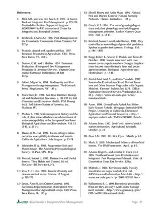 References:                                              13) Elwell, Henry and Anita Maas. 1995. Natural
                                                             Pest and Disease Control. Natural Farming
1) Flint, M.L. and van den Bosch, R. 1977. A Source          Network. Harare, Zimbabwe. 128 p.
   Book on Integrated Pest Management. p. 173-174.
   Limited distribution. Supported by grant              14) Couch, G.J. 1994. The use of growing degree
   #G007500907 to UC International Center for                days and plant phenology in scheduling pest
   Integrated and Biological Control.                        management activities. Yankee Nursery Quar-
                                                             terly. Fall. p. 12-17.
2) Benbrook, Charles M. 1996. Pest Management at
   the Crossroads. Consumers Union, Yonkers, NY.         15) Reichert, Susan E. and Leslie Bishop. 1989. Prey
   272 p.                                                    control by an assemblage of generalist predators:
                                                             Spiders in garden test systems. Ecology. Fall.
3) Prakash, Anand and Jagadiswari Rao. 1997.                 p. 1441-1450.
   Botanical Pesticides in Agriculture. CRC Press,
   Boca Raton, FL. 461 p.                                16) Bugg, Robert L., Sharad C. Phatak, and James D.
                                                             Dutcher. 1990. Insects associated with cool-
4) Norton, G.W. and J. Mullen. 1994. Economic                season cover crops in southern Georgia: Implica-
   Evaluation of Integrated Pest Management                  tions for pest control in truck-farm and pecan
   Programs: A Literature Review. Virginia Coop-             agroecosystems. Biological Agriculture and
   erative Extension Publication 448-120.                    Horticulture. p. 17-45.
   112 p.
                                                         17) Abdul-Baki, Aref A., and John Teasdale. 1997.
5) Altieri, Miguel A. 1994. Biodiversity and Pest            Sustainable Production of Fresh Market Toma-
   Management in Agroecosystems. The Haworth                 toes and Other Summer Vegetables with Organic
   Press, Binghamton, NY. 185 p.                             Mulches. Farmers’ Bulletin No. 2279. USDA-
                                                             Agriculture Research Service, Washington, D.C.
6) Marschner, H. 1998. Soil-Root Interface: Biologi-         23 p. http://www.ars.usda.gov/is/np/
   cal and Biochemical Processes. p. 191-232. In: Soil       tomatoes.html.
   Chemistry and Ecosystem Health. P.M. Huang
   (ed.). Soil Science Society of America, Inc.,         18) Anon. 1999. Green Peach Aphid And Other
   Madison, WI.                                              Early Season Aphids. Webpage, Statewide IPM
                                                             Project, University of California, Division of
7) Phelan, L. 1997. Soil-management history and the          Agriculture and Natural Resources. http://
   role of plant mineral balance as a determinant of         axp.ipm.ucdavis.edu/PMG/r783300711.html.
   maize susceptibility to the European Corn Borer.
   Biological Agriculture and Horticulture. Vol. 15.     19) Adams, Sean. 1997. Seein’ red: colored mulch
   (1-4). p. 25-34.                                          starves nematodes. Agricultural Research.
                                                             October. p. 18.
8) Daane, K.M. et al. 1995. Excess nitrogen raises
   nectarine susceptibility to disease and insects.      20) Zien, S.M. 2001. B.U.G.S. Flyer. March. p. 1-3.
   California Agriculture. July-August. p. 13-18.
                                                         21) Marh, S. 2000. Mechanized delivery of beneficial
9) Schneider, R.W. 1982. Suppressive Soils and               insects. The IPM Practitioner. April. p. 1-5.
   Plant Disease. The American Phytopathological
   Society. St. Paul, MN. 88 p.                          22) Adams, Roger G. and Jennifer C. Clark (ed.).
                                                             1995. Northeast Sweet Corn Production and
10) Metcalf, Robert L. 1993. Destructive and Useful          Integrated Pest Management Manual. Univ. of
    Insects: Their Habits and Control, 5th ed.               Connecticut Coop. Ext. Service. 120 p.
    McGraw-Hill, NewYork, NY.
                                                         23) McBride, J. 2000. Environmentally friendly
11) Zhu, Y., H. et al. 2000. Genetic diversity and           insecticides are sugar-coated—For real.
    desease control in rice. Nature. 17 August.              ARS News and Information. March 10. http://
    p. 718-722.                                              www.ars.usda.gov/is/pr/2000/000310.htm.

12) Leslie, Anne R. and Gerritt Cuperus. 1993.           24) Williamson, R. C. 1999. Biorational pesticides:
    Successful Implementation of Integrated Pest             What are they anyway? Golf Course Manage
    Management for Agricultural Crops. CRC Press,            ment website. http://www.gcsaa.org/gcm/
    Boca Raton, FL. 193 p.                                   1999/oct99/10biorational.html.


          //Biointensive Integrated Pest Management                                                Page 23
 