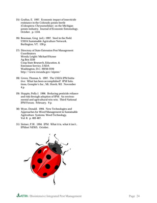 25) Grafius, E. 1997. Economic impact of insecticide
    resistance in the Colorado potato beetle
    (Coleoptera: Chrysomelidae) on the Michigan
    potato industry. Journal of Economic Entomology.
    October. p. 1144.

26) Bowman, Greg (ed.). 1997. Steel in the Field.
    USDA Sustainable Agriculture Network.
    Burlington, VT. 128 p.

27) Directory of State Extension Pest Management
    Coordinators
    Wendy Leight/Michael Fitzner
    Ag Box 2220
    Coop State Research, Education, 
    Extension Service, USDA
    Washington, D.C. 20250-2220
    http://www.reeusda.gov/nipmn/

28) Green, Thomas A. 1997. The USDA IPM Initia-
    tive: What has been accomplished? IPM Solu-
    tions, Gempler’s Inc., Mt. Horeb, WI. November
    4 p.

29) Hoppin, Polly J. 1996. Reducing pesticide reliance
    and risk through adoption of IPM: An environ-
    mental and agricultural win-win. Third National
    IPM Forum. February. 9 p.

30) Wyse, Donald. 1994. New Technologies and
    Approaches for Weed Management in Sustainable
    Agriculture Systems. Weed Technology,
    Vol. 8. p. 403-407.

31) Steiner, P.W. 1994. IPM: What it is, what it isn’t..
    IPMnet NEWS. October.




           //Biointensive Integrated Pest Management       Page 24
 