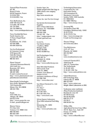 Natural Plant Protection           Sandoz Agro, Inc                   Technological Innovation
B.P. 80                            Sandoz merged with Ciba Geigy in   Corporation Pty. Ltd.
Route D’Artix                      1996 to form a new company,        Innovation House
64150 Noguères, France             Novartis                           124 Gymnasium Dr.
33-59-84-1045                      http://www.novartis.com            Macquarie University
33-59-84-8955 Fax                                                     Sydney NSW, 2109 Australia
                                   Sanex, Inc. (see Nu-Gro Group)     61 2 9850 8216
New BioProducts, Inc.                                                 61 2 9884 7290 Fax
2166 NW Fritz Pl                   San Jacinto Environmental          http://www.ticorp.com.au
Corvallis, OR 97330                Supplies
541-752-2045                       2221-A West 34th Street            Tecomag SRL
541-754-3968 Fax                   Houston, TX 77018-6004             Via Quattro Passi 108
http://www.newbioproducts.com      713-957-0909                       Formigine (Modena) Italy 41043
                                   800-444-1290                       39-59-573745
Novo Nordisk BioChem               713-957-707 Fax                    39-59-572170 Fax
North America, Inc.                http://sanjacorganic.com           http://www.tecomag.com
77 Perry Chapel Road               E-mail: sjes@aol.com               E-mail: inc@tecomag.com
Box 576
Franklinton, NC 27525              S.I.A.P.A.                         Thermo Trilogy
919-494-3000                       Via Vitorio Veneto                 See Certis entry above.
919-494-3450 Fax                   1 Galliera, 40010
                                   Bologna, Italy                     Troy BioSciences
Nu-Gro Professional                39-051-815508                      113 S. 47th Ave
 Consumer Group                   39-051-812069 Fax                  Phoenix, AZ 85043
2270 Speers Rd                                                        602-233-9047
Oakville Ontario                   Soil Technologies Corp.            http://
Canada L6L 2X8                     2103 185th St.                     www.troybiosciences.com
800-461-6471                       Fairfield, IA 52556
                                   515-472-3963                       Uniroyal Chemical B.V.
Planet Natural                     http://www.soiltechcorp.com        Ankerweg 18
(formerly Bozeman Biotech)                                            1041 AT, Amsterdam
1612 Gold Ave.                     Stine Microbial Products           The Netherlands
Bozeman, MT 59715                  2225 Laredo Trail                  31-20-587-1871
800-289-6656                       Adel, IA 50003                     31-20-587-1700 Fax
406-587-5891                       Contact: Vern Illum of:            http://www.uniroyalchem.com
E-mail: ecostore@ycsi.net          Market VI LLC
http://www.planetnatural.com/      (exclusive marketers of Deny)      Valent Biosciences
plantdiseasecontrol.html           913-268-7504                       870 Technology Way
                                   http://www.stine.com/              Libertyville, IL 60048
Plant Health Technologies                                             800-323-9597
Steve Kelly, Biological Products   Sun Moon Chemical Co., Ltd.        http://www.valent.com
7525 Postma Rd                     K.W.T.C.                           Bought Abbott Laboratories in 2001.
Moxee City, WA 98936               P.O. Box 7
509-452-7265                       Seoul, Korea                       Vyskumny ustav rastlinnej
                                   82-2-565-1653                      (Plant Production Institute)
Praxis                             82-2-565-1654 Fax                  Bratislavsk cesta 122
2723 116th Ave                     http://www.kwtc.com                921 68 Piestany
Allegan, MI 49010                                                     Slovak Republic
616-673-2793                       Sylvan Spawn Laboratory            838-223 11-12
http://www.praxis-ibc.com          West Hills Industrial Park Bldg    223 26-27
E-mail: praxis@allegan.net                                            838 263 06 Fax
                                   #1
                                   Kittanning, PA 16201
Rincon-Vitova                                                         Wilbur-Ellis
                                   724-543-2242
P.O. Box 1555                                                         Agricultural Services Corp. Office
                                   http://www.sylvaninc.com
Ventura, CA 93002-1555                                                191 W. Shaw Ave., Suite 107
800-248-2847                                                          Fresno, CA 93704
805-643-5407                                                          559-226-1934
http://www.rinconvitova.com                                           http://www.wilburellis.com/


          //Biointensive Integrated Pest Management                                             Page 36
 