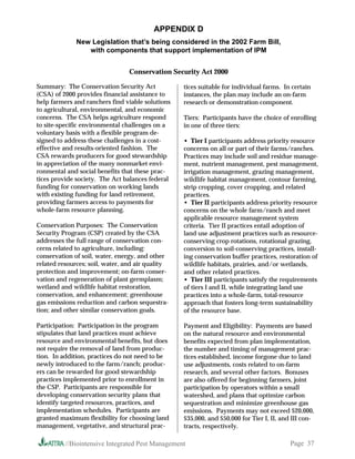 APPENDIX D
              New Legislation that’s being considered in the 2002 Farm Bill,
                 with components that support implementation of IPM


                                 Conservation Security Act 2000

Summary: The Conservation Security Act            tices suitable for individual farms. In certain
(CSA) of 2000 provides financial assistance to    instances, the plan may include an on-farm
help farmers and ranchers find viable solutions   research or demonstration component.
to agricultural, environmental, and economic
concerns. The CSA helps agriculture respond       Tiers: Participants have the choice of enrolling
to site-specific environmental challenges on a    in one of three tiers:
voluntary basis with a flexible program de-
signed to address these challenges in a cost-     • Tier I participants address priority resource
effective and results-oriented fashion. The       concerns on all or part of their farms/ranches.
CSA rewards producers for good stewardship        Practices may include soil and residue manage-
in appreciation of the many nonmarket envi-       ment, nutrient management, pest management,
ronmental and social benefits that these prac-    irrigation management, grazing management,
tices provide society. The Act balances federal   wildlife habitat management, contour farming,
funding for conservation on working lands         strip cropping, cover cropping, and related
with existing funding for land retirement,        practices.
providing farmers access to payments for          • Tier II participants address priority resource
whole-farm resource planning.                     concerns on the whole farm/ranch and meet
                                                  applicable resource management system
Conservation Purposes: The Conservation           criteria. Tier II practices entail adoption of
Security Program (CSP) created by the CSA         land use adjustment practices such as resource-
addresses the full range of conservation con-     conserving crop rotations, rotational grazing,
cerns related to agriculture, including:          conversion to soil-conserving practices, install-
conservation of soil, water, energy, and other    ing conservation buffer practices, restoration of
related resources; soil, water, and air quality   wildlife habitats, prairies, and/or wetlands,
protection and improvement; on-farm conser-       and other related practices.
vation and regeneration of plant germplasm;       • Tier III participants satisfy the requirements
wetland and wildlife habitat restoration,         of tiers I and II, while integrating land use
conservation, and enhancement; greenhouse         practices into a whole-farm, total-resource
gas emissions reduction and carbon sequestra-     approach that fosters long-term sustainability
tion; and other similar conservation goals.       of the resource base.

Participation: Participation in the program       Payment and Eligibility: Payments are based
stipulates that land practices must achieve       on the natural resource and environmental
resource and environmental benefits, but does     benefits expected from plan implementation,
not require the removal of land from produc-      the number and timing of management prac-
tion. In addition, practices do not need to be    tices established, income forgone due to land
newly introduced to the farm/ranch; produc-       use adjustments, costs related to on-farm
ers can be rewarded for good stewardship          research, and several other factors. Bonuses
practices implemented prior to enrollment in      are also offered for beginning farmers, joint
the CSP. Participants are responsible for         participation by operators within a small
developing conservation security plans that       watershed, and plans that optimize carbon
identify targeted resources, practices, and       sequestration and minimize greenhouse gas
implementation schedules. Participants are        emissions. Payments may not exceed $20,000,
granted maximum flexibility for choosing land     $35,000, and $50,000 for Tier I, II, and III con-
management, vegetative, and structural prac-      tracts, respectively.

          //Biointensive Integrated Pest Management                                       Page 37
 