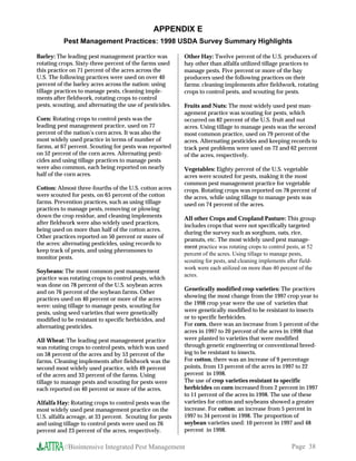 APPENDIX E
           Pest Management Practices: 1998 USDA Survey Summary Highlights

Barley: The leading pest management practice was          Other Hay: Twelve percent of the U.S. producers of
rotating crops. Sixty-three percent of the farms used     hay other than alfalfa utilized tillage practices to
this practice on 71 percent of the acres across the       manage pests. Five percent or more of the hay
U.S. The following practices were used on over 40         producers used the following practices on their
percent of the barley acres across the nation: using      farms: cleaning implements after fieldwork, rotating
tillage practices to manage pests, cleaning imple-        crops to control pests, and scouting for pests.
ments after fieldwork, rotating crops to control
pests, scouting, and alternating the use of pesticides.   Fruits and Nuts: The most widely used pest man-
                                                          agement practice was scouting for pests, which
Corn: Rotating crops to control pests was the             occurred on 82 percent of the U.S. fruit and nut
leading pest management practice, used on 77              acres. Using tillage to manage pests was the second
percent of the nation’s corn acres. It was also the       most common practice, used on 79 percent of the
most widely used practice in terms of number of           acres. Alternating pesticides and keeping records to
farms, at 67 percent. Scouting for pests was reported     track pest problems were used on 72 and 62 percent
on 52 percent of the corn acres. Alternating pesti-       of the acres, respectively.
cides and using tillage practices to manage pests
were also common, each being reported on nearly           Vegetables: Eighty percent of the U.S. vegetable
half of the corn acres.                                   acres were scouted for pests, making it the most
                                                          common pest management practice for vegetable
Cotton: Almost three-fourths of the U.S. cotton acres     crops. Rotating crops was reported on 78 percent of
were scouted for pests, on 65 percent of the cotton       the acres, while using tillage to manage pests was
farms. Prevention practices, such as using tillage        used on 74 percent of the acres.
practices to manage pests, removing or plowing
down the crop residue, and cleaning implements            All other Crops and Cropland Pasture: This group
after fieldwork were also widely used practices,          includes crops that were not specifically targeted
being used on more than half of the cotton acres.
                                                          during the survey such as sorghum, oats, rice,
Other practices reported on 50 percent or more of
                                                          peanuts, etc. The most widely used pest manage-
the acres: alternating pesticides, using records to
                                                          ment practice was rotating crops to control pests, at 52
keep track of pests, and using pheromones to
                                                          percent of the acres. Using tillage to manage pests,
monitor pests.
                                                          scouting for pests, and cleaning implements after field-
                                                          work were each utilized on more than 40 percent of the
Soybeans: The most common pest management
                                                          acres.
practice was rotating crops to control pests, which
was done on 78 percent of the U.S. soybean acres
                                                          Genetically modified crop varieties: The practices
and on 76 percent of the soybean farms. Other
                                                          showing the most change from the 1997 crop year to
practices used on 40 percent or more of the acres
were: using tillage to manage pests, scouting for         the 1998 crop year were the use of varieties that
pests, using seed varieties that were genetically         were genetically modified to be resistant to insects
modified to be resistant to specific herbicides, and      or to specific herbicides.
alternating pesticides.                                   For corn, there was an increase from 5 percent of the
                                                          acres in 1997 to 20 percent of the acres in 1998 that
All Wheat: The leading pest management practice           were planted to varieties that were modified
was rotating crops to control pests, which was used       through genetic engineering or conventional breed-
on 58 percent of the acres and by 53 percent of the       ing to be resistant to insects.
farms. Cleaning implements after fieldwork was the        For cotton, there was an increase of 9 percentage
second most widely used practice, with 49 percent         points, from 13 percent of the acres in 1997 to 22
of the acres and 33 percent of the farms. Using           percent in 1998.
tillage to manage pests and scouting for pests were       The use of crop varieties resistant to specific
each reported on 40 percent or more of the acres.         herbicides on corn increased from 2 percent in 1997
                                                          to 11 percent of the acres in 1998. The use of these
Alfalfa Hay: Rotating crops to control pests was the      varieties for cotton and soybeans showed a greater
most widely used pest management practice on the          increase. For cotton: an increase from 5 percent in
U.S. alfalfa acreage, at 33 percent. Scouting for pests   1997 to 34 percent in 1998. The proportion of
and using tillage to control pests were used on 26        soybean varieties used: 10 percent in 1997 and 48
percent and 23 percent of the acres, respectively.        percent in 1998.

           //Biointensive Integrated Pest Management                                                   Page 38
 