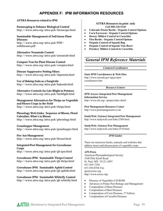 APPENDIX F: IPM INFORMATION RESOURCES
ATTRA Resources related to IPM
                                                             ATTRA Resources in print only
Farmscaping to Enhance Biological Control                            Call 800-346-9140
http://www.attra.org/attra-pub/farmscape.html      •   Colorado Potato Beetle: Organic Control Options
                                                   •   Corn Earworm: Organic Control Options
Sustainable Management of Soil-borne Plant         •   Downy Mildew Control in Cucurbits
Diseases                                           •   Flea Beetle: Organic Control Options
http://www.attra.org/attra-pub/PDF/                •   Organic Control of Squash Bug
soildiseases.pdf                                   •   Organic Control of Squash Vine Borer
                                                   •   Powdery Mildew Control in Cucurbits
Alternative Nematode Control
http://www.attra.org/attra-pub/nematode.html

Compost Teas for Plant Disease Control
                                                      General IPM Reference Materials
http://www.attra.org/attra-pub/comptea.html
                                                                    Contacts/Coordinators
Disease Suppressive Potting Mixes
http://www.attra.org/attra-pub/dspotmix.html       State IPM Coordinators  Web Sites
                                                   http://www.reeusda.gov/agsys/ipm/
Use of Baking Soda as a Fungicide                  coordinators.htm
http://www.attra.org/attra-pub/baksoda.html
                                                                      Resource Centers
Alternative Controls for Late Blight in Potatoes
http://www.attra.org/attra-pub/lateblight.html     IPM Access: Integrated Pest Management
                                                   Information Service
Management Alternatives for Thrips on Vegetable    http://www.efn.org/~ipmpa/index.shtml
and Flower Crops in the Field
http://www.attra.org/attra-pub/thrips.html         Pest Management Resource Center
                                                   http://www.pestmanagement.co.uk
Phenology Web Links: Sequence of Bloom, Floral
Calendars, What’s in Bloom                         StudyWeb | Science| Integrated Pest Management
http://www.attra.org/attra-pub/phenology.html      http://www.studyweb.com/links/2509.html

Grasshopper Management                             StudyWeb | Science| Pest Management
http://www.attra.org/attra-pub/grasshopper.html    http://www.studyweb.com/links/2510.html

Fire Ant Management                                                      IPM Guides
http://www.attra.org/attra-pub/fireant.html
                                                   There are numerous books, manuals and websites that
Integrated Pest Management for Greenhouse          address insect and disease pests of vegetable crops.
Crops
http://www.attra.org/attra-pub/gh-ipm.html         APS Press
                                                   American Phytopathological Society
Greenhouse IPM: Sustainable Thrips Control         3340 Pilot Knob Road
http://www.attra.org/attra-pub/gh-thrips.html      St. Paul, MN 55121-2097
                                                   651-454-7250
Greenhouse IPM: Sustainable Aphid Control          651-454-0766 Fax
http://www.attra.org/attra-pub/gh-aphids.html      aps@scisoc.org
                                                   http://www.scisoc.org/
Greenhouse IPM: Sustainable Whitefly Control
http://www.attra.org/attra-pub/gh-whitefly.html    •   Diseases of Vegetables CD-ROM
                                                   •   Advances in Potato Pest Biology and Management
                                                   •   Compendium of Bean Diseases
                                                   •   Compendium of Beet Diseases
                                                   •   Compendium of Corn Diseases, 3rd Edition
                                                   •   Compendium of Cucurbit Diseases


          //Biointensive Integrated Pest Management                                            Page 39
 