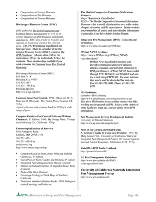 •   Compendium of Lettuce Diseases                          The Florida Cooperative Extension Publications
•   Compendium of Pea Diseases                              Resource
•   Compendium of Tomato Diseases                           http://hammock.ifas.ufl.edu/
                                                            EDIS—The Florida Cooperative Extension Publications
Bio-Integral Resource Center (BIRC)                         Resource—has a wealth of information on a wide variety
                                                            of topics of interest to IPM practitioners. Brief overviews
BIRC publishes The IPM Practitioner and                     are provided for all topics, and more detailed information
Common Sense Pest Quarterly as well as an                   is accessible if you have Adobe Acrobat Reader.
annual Directory of IPM Products and Benefi-
cial Insects. BIRC also produces booklets and               Integrated Pest Management (IPM): Concepts and
reprints on least-toxic controls for selected               Definitions
pests. The IPM Practitioner is published ten                http://www.ippc.orst.edu/cicp/IPM.htm
times per year. Must be a member of the Bio
Integral Resource Center (BIRC) to receive The              IPMnet NEWS Archives
IPM Practioner. Memberships: $50/yr. for                    http://www.IPMnet.org/IPMnet_NEWS
institutions; $25/yr. for individuals; $18/yr. for          /archives.html
students. Dual memberships available if you                        IPMnet News is published monthly and
wish to receive the Common Sense Pest Control                      provides information about new research,
Quarterly.                                                         articles, resources, and activities of interest to
                                                                   IPM practitioners. IPMnet NEWS is accessible
Bio-Integral Resource Center (BIRC)                                through FTP, TELNET, and FINGER and also
P.O. Box 7414                                                      via e-mail using FTPMAIL. For more informa-
Berkeley, CA 94707                                                 tion send e-mail to: deutscha@bcc.orst.edu
510-524-2567                                                       Fax: 01-503-737-3080, Phone: 01-503-737-
510-524-1758 Fax                                                   6275
birc@igc.apc.org
http://www.igc.org/birc/                                    IPM Solutions
                                                            Gempler’s IPM Almanac
Common Sense Pest Control. 1991. Olkowski, W., S.           http://www.ipmalmanac.com/solutions/archive.asp
Daar and H. Olkowski. The Tauton Press, Newton, CT.         This site’s IPM section is an excellent resource for folks
715 p.                                                      working on-the-ground in IPM. It has a wide variety of
A good reference and resource book for IPM of a wide        tools, hardware, traps, etc. that are useful to the IPM
range of pests.                                             professional.

Complete Guide to Pest Control With and Without             Pest Management  Crop Development Bulletin
Chemicals, 3rd Edition. 1996. By George Ware. Thomp-        University of Illinois Extension
son Publishing Co., California. 350 p.                      http://www.ag.uiuc.edu/cespubs/pest/

Entomological Society of America                            Pests of the Garden and Small Farm:
9301 Annapolis Road                                         A Grower’s Guide to Using Less Pesticide. 1991. By
Lanham, MD 20706-3115                                       Mary Louise Flint. University of California, Statewide
301-731-4535                                                Integrated Pest Management Project, Division of Agricul-
301-731-4538 Fax                                            ture and Natural Resources, Publication 3339. 257 p.
esa@entsoc.org
http://www.entsoc.org/catalog/                              Radcliffe’s IPM World Textbook
                                                            http://ipmworld.umn.edu/
•   Complete Guide to Pest Control With and Without
    Chemicals, 3rd Edition                                  UC Pest Management Guidelines
•   Insect Pests of Farm, Garden and Orchard, 8th Edition   http://www.ipm.ucdavis.edu/PMG/
•   Integrated Pest Management for Onions (Cornell)         crops-agriculture.html
•   Manual on Natural Enemies of Vegetable Insect Pests
    (Cornell)                                               University of California Statewide Integrated
•   Pests of the West, Revised
•   Farmscape Ecology of Stink Bugs in Northern
                                                            Pest Management Project
    California                                              http://www.ipm.ucdavis.edu/
•   Numerous standard reference books: IPM, biological
    control, ecology, and behavior



            //Biointensive Integrated Pest Management                                                      Page 40
 