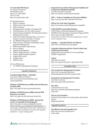 UC Statewide IPM Project                                  Integrated Crop and Pest Management Guidelines for
University of California                                  Commercial Vegetable Production
One Shields Avenue                                        Cornell Cooperative Extension
Davis, CA 95616-8620                                      http://www.nysaes.cornell.edu/recommends/
530-752-7691
http://www.ipm.ucdavis.edu/                               IPM — Fruits  Vegetables at University of Illinois
                                                          http://www.aces.uiuc.edu/~ipm/fruits/fruits.html
For-Sale Publications:
• IPM for Tomatoes                                        IPM in New York State Vegetables
• IPM for Cole Crops and Lettuce                          http://www.nysaes.cornell.edu/ipmnet/ny/vegetables/
• IPM for Potatoes
• Managing Insects and Mites with Spray Oils              USDA/OPMP Crop Profiles Database
• Natural Enemies Are Your Allies! (poster)               USDA Office of Pesticide Management Programs,
• Natural Enemies Handbook: The Illustrated Guide to      (OPMP)  Pesticide Impact Assessment Program (PIAP)
    Biological Pest Control                               http://cipm.ncsu.edu/CropProfiles/
• Pests of the Garden and Small Farm: A Grower’s          A great place to find out what the standard pest controls
    Guide to Using Less Pesticide, 2nd edition            are for vegetable crops.
• UC IPM Pest Management Guidelines
• IPM in Practice: Principles and Methods of Inte-        VegEdge — Vegetable IPM for the Midwest
    grated Pest Management                                http://www3.extension.umn.edu/vegipm/
• IPM for Floriculture and Nurseries
• Pierce’s Disease                                        Vegetable Production and Pest Control Guides from
• Grape Pest Management                                   Land-Grant Universities
• IPM for Apples  Pears, 2nd Edition                     Oregon State University http://www.orst.edu/Dept/
• Organic Apple Production Manual                         NWREC/veglink.html
• Aquatic Pest Control
• Turfgrass Pests                                         VegNet
• IPM for Citrus                                          Ohio State University
                                                          http://www.ag.ohio-state.edu/~vegnet/index.html
On-Line Publications:
• UC IPM Pest Management Guidelines                                          Newsletters/Alerts

                 Vegetable Guidebooks                     The Georgia Pest Management Newsletter
                                                          http://www.ces.uga.edu/Agriculture/
                                                          entomology/pestnewsletter/newsarchive.html
Crop Knowledge Master: Vegetables
University of Hawaii at Manoa
                                                          Integrated Crop Management Newsletter
http://www.extento.hawaii.edu/kbase/crop/
                                                          Iowa State University
crops/vegetabl.htm
                                                          http://www.ipm.iastate.edu/ipm/icm/
Database of IPM Resources (DIR): Internet Resources
on Potato IPM                                             Pest Alert
http://www.ippc.orst.edu/cicp/crops/potato.htm            Colorado State University
                                                          http://www.colostate.edu/programs/pestalert/
Database of IPM Resources (DIR): Internet IPM             index.html
Resources on Tomato
http://www.ippc.orst.edu/cicp/crops/tomato.htm            Pest  Crop Newsletter
                                                          Purdue University http://www.entm.purdue.edu/entomol-
Database of IPM Resources (DIR): Internet Re-             ogy/ext/
sources on Vegetable Pest Management                      targets/newslett.htm
http://www.ippc.orst.edu/cicp/Vegetable/veg.htm
Internet Resources on Vegetable Pest Management is a      Vegetable Newsletters
sub-category of DIR that provides links to materials on
insect and disease problems associated with vegetable     The Illinois Fruit and Vegetable News
production. A great starting point!                       http://www.aces.uiuc.edu/ipm/news/
                                                          fvnews.html




           //Biointensive Integrated Pest Management                                                     Page 41
 