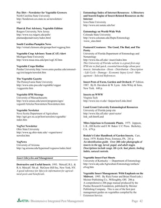 Pay Dirt—Newsletter for Vegetable Growers                 Entomology Index of Internet Resources: A Directory
North Carolina State University                           and Search Engine of Insect-Related Resources on the
http://henderson.ces.state.nc.us/newsletters/             Internet
veg/                                                      Iowa State University
                                                          http://www.ent.iastate.edu/list/
Plant  Pest Advisory, Vegetable Edition
Rutgers University, New Jersey                            Entomology on World-Wide Web
http://www.rce.rutgers.edu/pubs/                          Colorado State University
plantandpestadvisory/index.html                           http://www.colostate.edu/Depts/Entomology
                                                          /www_sites.html
South Carolina Pumpkin News
http://virtual.clemson.edu/groups/hort/vegprog.htm        Featured Creatures: The Good, The Bad, and The
                                                          Pretty
Vegetable Crop Advisory Team (CAT) Alert                  University of Florida Department of Entomology and
Michigan State University                                 Nematology
http://www.msue.msu.edu/ipm/vegCAT.htm                    http://www.ifas.ufl.edu/~insect/index.htm
                                                          This University of Florida website is a great first-step
Vegetable Crops Hotline                                   IPM site to find quick, essential knowledge about pest
Purdue University http://www.entm.purdue.edu/entomol-     insects: Introduction - Hosts - Distribution - Description
ogy/ext/targets/newslett.htm                              - Life Cycle - Damage - Economic Injury Level - Man-
                                                          agement - Selected References.
The Vegetable Gazette
The Pennsylvania State University                         Insect Pests of Farm, Garden and Orchard, 8th Edition.
http://www.ento.psu.edu/vegetable/veggaz                  1987. By R. Davidson  W. Lyon. John Wiley  Sons,
/veggazette.htm                                           New York. 640 p.

Vegetable IPM Message                                     Insects on WWW
University of Massachussetts                              Virginia Tech
http://www.umass.edu/umext/programs/agro/                 http://www.isis.vt.edu/~fanjun/text/Links.html
vegsmfr/Articles/Newsletters/Newsletters.htm
                                                          Land Grant University Entomological Resources
Vegetable Newletter                                       University of Florida jump site
Nova Scotia Department of Agriculture                     http://www.ifas.ufl.edu/~pest/vector/
http://agri.gov.ns.ca/pt/hort/newslets/vegetable/         link_sub.htm#Land
index.htm
                                                          Mites Injurious to Economic Plants. 1975. Jeppson,
VegNet Newsletter                                         L.R., HH Keifer and E.W. Baker. U C Press. Berkeley,
Ohio State University                                     CA. 679 p.
http://www.ag.ohio-state.edu/~vegnet/news/
newslist.htm                                              Rodale’s Color Handbook of Garden Insects. Carr,
                                                          Anna. 1979. Rodale Press, Emmaus, PA. 241 p.
VegNews                                                   An identification guide. Over 300 color photographs of
University of Arizona                                     insects in the egg, larval, pupal, and adult stages.
http://ag.arizona.edu/hypermail/vegnews/index.html        Descriptions include range, life cycle, host plants, feeding
                                                          habits, natural controls.

Insect Lifecycles and Management                          Vegetable Insect Fact Sheets
                                                          University of Kentucky — Department of Entomology
Destructive and Useful Insects. 1993. Metcalf, R.L.      http://www.uky.edu/Agriculture/Entomology/entfacts/
R.A. Metcalf. 5th ed. McGraw-Hill Inc, New York, NY.      efveg.htm
A good reference for lifecycle information for agricul-
tural pests and beneficials.                              Vegetable Insect Management: With Emphasis on the
                                                          Midwest. 1995. By Rick Foster and Brian Flood (eds.)
                                                          Meister Publishing Co., Willoughby, OH. 206 p.
                                                          A comprehensive 206-page manual produced by the
                                                          Purdue Research Foundation, published by Meister
                                                          Publishing Company. This is one of the best pest
                                                          management guides on vegetables compiled by the
                                                          Extension Service.

            //Biointensive Integrated Pest Management                                                      Page 42
 
