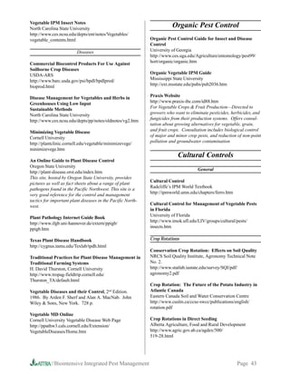 Vegetable IPM Insect Notes
North Carolina State University
                                                                        Organic Pest Control
http://www.ces.ncsu.edu/depts/ent/notes/Vegetables/
vegetable_contents.html                                      Organic Pest Control Guide for Insect and Disease
                                                             Control
                         Diseases                            University of Georgia
                                                             http://www.ces.uga.edu/Agriculture/entomology/pest99/
Commercial Biocontrol Products For Use Against               hort/organic/organic.htm
Soilborne Crop Diseases
USDA-ARS                                                     Organic Vegetable IPM Guide
http://www.barc.usda.gov/psi/bpdl/bpdlprod/                  Mississippi State University
bioprod.html                                                 http://ext.msstate.edu/pubs/pub2036.htm

Disease Management for Vegetables and Herbs in               Praxis Website
Greenhouses Using Low Input                                  http://www.praxis-ibc.com/id88.htm
Sustainable Methods                                          For Vegetable Crops  Fruit Production—Directed to
North Carolina State University                              growers who want to eliminate pesticides, herbicides, and
http://www.ces.ncsu.edu/depts/pp/notes/oldnotes/vg2.htm      fungicides from their production systems. Offers consul-
                                                             tation about growing alternatives for vegetable, grain,
Minimizing Vegetable Disease                                 and fruit crops. Consultation includes biological control
Cornell University                                           of major and minor crop pests, and reduction of non-point
http://plantclinic.cornell.edu/vegetable/minimizevege/       pollution and groundwater contamination
minimizevege.htm
                                                                           Cultural Controls
An Online Guide to Plant Disease Control
Oregon State University
                                                                                     General
http://plant-disease.orst.edu/index.htm
This site, hosted by Oregon State University, provides
                                                             Cultural Control
pictures as well as fact sheets about a range of plant
                                                             Radcliffe’s IPM World Textbook
pathogens found in the Pacific Northwest. This site is a
                                                             http://ipmworld.umn.edu/chapters/ferro.htm
very good reference for the control and management
tactics for important plant diseases in the Pacific North-
                                                             Cultural Control for Management of Vegetable Pests
west.
                                                             in Florida
                                                             University of Florida
Plant Pathology Internet Guide Book
                                                             http://www.imok.ufl.edu/LIV/groups/cultural/pests/
http://www.ifgb.uni-hannover.de/extern/ppigb/
                                                             insects.htm
ppigb.htm

Texas Plant Disease Handbook                                 Crop Rotations
http://cygnus.tamu.edu/Texlab/tpdh.html
                                                             Conservation Crop Rotation: Effects on Soil Quality
Traditional Practices for Plant Disease Management in        NRCS Soil Quality Institute, Agronomy Technical Note
Traditional Farming Systems                                  No. 2.
H. David Thurston, Cornell University                        http://www.statlab.iastate.edu/survey/SQI/pdf/
http://www.tropag-fieldtrip.cornell.edu/                     agronomy2.pdf
Thurston_TA/default.html
                                                             Crop Rotation: The Future of the Potato Industry in
                                          nd
Vegetable Diseases and their Control, 2 Edition.             Atlantic Canada
1986. By Arden F. Sherf and Alan A. MacNab. John             Eastern Canada Soil and Water Conservation Centre
Wiley  Sons, New York. 728 p.                               http://www.cuslm.ca/ccse-swcc/publications/english/
                                                             rotation.pdf
Vegetable MD Online
Cornell University Vegetable Disease Web Page                Crop Rotations in Direct Seeding
http://ppathw3.cals.cornell.edu/Extension/                   Alberta Agriculture, Food and Rural Development
VegetableDiseases/Home.htm                                   http://www.agric.gov.ab.ca/agdex/500/
                                                             519-28.html




           //Biointensive Integrated Pest Management                                                      Page 43
 