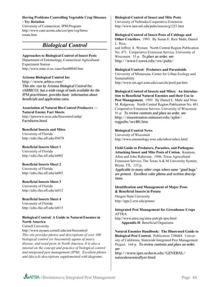 Having Problems Controlling Vegetable Crop Diseases          Biological Control of Insect and Mite Pests
- Try Rotation                                               University of Nebraska Cooperative Extension
University of Connecticut, IPM Program                       http://www.ianr.unl.edu/pubs/insects/g1251.htm
http://www.canr.uconn.edu/ces/ipm/veg/htms/
rotate.htm                                                   Biological Control of Insect Pests of Cabbage and
                                                             Other Crucifers. 1993. By Susan E. Rice Mahr, Daniel
                                                             L. Rice,
              Biological Control                             and Jeffrey A. Wyman. North Central Region Publication
                                                             No. 471. Cooperative Extension Service, University of
Approaches to Biological Control of Insect Pests             Wisconsin. 55 p. To place an order, see:
Department of Entomology, Connecticut Agricultural           http://www1.uwex.edu/ces/pubs/
Experiment Station
http://www.state.ct.us./caes/fsen0004f.htm                   Biological Control: Predators and Parasitoids
                                                             University of Minnesota, Center for Urban Ecology and
Arizona Biological Control Inc                               Sustainability
http://www.arbico.com/                                       http://www.ent.agri.umn.edu/cues/dx/pred-par.htm
This site, run by Arizona Biological Control Inc.
(ARBICO), has a wide range of tools available for the        Biological Control of Insects and Mites: An Introduc-
IPM practitioner, provides basic information about           tion to Beneficial Natural Enemies and their Use in
beneficials and application rates.                           Pest Management. 1993. By Daniel L. Mahr and Nino
                                                             M. Ridgeway. North Central Region Publication No. 481.
Association of Natural Bio-Control Producers —               Cooperative Extension Service, University of Wisconsin
Natural Enemy Fact Sheets                                    91 p. To review contents and place an order, see:
http://ipmwww.ncsu.edu/biocontrol/anbp/                      http://muextension.missouri.edu/xplor/
Factsheets.html                                              regpubs/ncr481.htm

Beneficial Insects and Mites                                 Biological Control News
University of Florida                                        University of Wisconsin
http://edis.ifas.ufl.edu/IN078                               http://www.entomology.wisc.edu/mbcn/mbcn.html

Beneficial Insects Sheet 1                                   Field Guide to Predators, Parasites, and Pathogens
University of Florida                                        Attacking Insect and Mite Pests of Cotton. Knutson,
http://edis.ifas.ufl.edu/in002                               Allen and John Ruberson. 1996. Texas Agricultural
                                                             Extension Service, The Texas A  M University System,
Beneficial Insects Sheet 2                                   Bryan, TX. 125 p.
University of Florida                                        Applicable to many other crops where same “good bugs”
http://edis.ifas.ufl.edu/in003                               are present. Excellent color photos and written descrip-
                                                             tions.
Beneficial Insects Sheet 3
University of Florida                                        Identification and Management of Major Pests
http://edis.ifas.ufl.edu/in012                                Beneficial Insects in Potato
                                                             Oregon State University
Beneficial Insects Sheet 4
                                                             http://ippc2.orst.edu/potato/
University of Florida
http://edis.ifas.ufl.edu/in013
                                                             Integrated Pest Management for Greenhouse Crops
                                                             ATTRA
Biological Control: A Guide to Natural Enemies in            http://www.attra.org/attra-pub/gh-ipm.html
North America                                                     Appendix II: Beneficial Organisms
Cornell University
http://www.nysaes.cornell.edu/ent/biocontrol/                Natural Enemies Handbook: The Illustrated Guide to
This site provides photos and descriptions of over 100       Biological Pest Control. Publication 3386B4. Univer-
biological control (or biocontrol) agents of insect,         sity of California, Statewide Integrated Pest Management
disease, and weed pests in North America. It is also a       Project. 164 p. To review contents and place an order,
tutorial on the concept and practice of biological control   see:
and integrated pest management (IPM). Excellent photos       http://www.ipm.ucdavis.edu/GENERAL/
and lifecycle descriptions supplemented with diagrams.       naturalenemiesflyer.html




             //Biointensive Integrated Pest Management                                                    Page 44
 