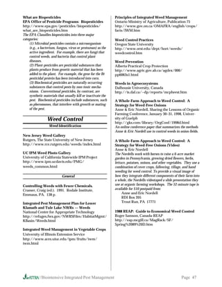 What are Biopesticides                                        Principles of Integrated Weed Management
EPA Office of Pesticide Programs: Biopesticides               Ontario Ministry of Agriculture, Publication 75
http://www.epa.gov/pesticides/biopesticides/                  http://www.gov.on.ca/OMAFRA/english/crops/
what_are_biopesticides.htm                                    facts/IWM.htm
The EPA Classifies biopesticides into three major
categories:                                                   Weed Control Practices
    (1) Microbial pesticides contain a microorganism          Oregon State University
    (e.g., a bacterium, fungus, virus or protozoan) as the    http://www.orst.edu/dept/hort/weeds/
    active ingredient. For example, there are fungi that      weedcontrol.htm
    control weeds, and bacteria that control plant
    diseases.                                                 Weed Prevention
    (2) Plant-pesticides are pesticidal substances that       Alberta Practical Crop Protection
    plants produce from genetic material that has been        http://www.agric.gov.ab.ca/agdex/000/
    added to the plant. For example, the gene for the Bt      pp6063s1.html
    pesticidal protein has been introduced into corn.
    (3) Biochemical pesticides are naturally occurring        Weeds in Agroecosystems
    substances that control pests by non-toxic mecha-         Dalhousie University, Canada
    nisms. Conventional pesticides, by contrast, are          http://is.dal.ca/~dp/reports/mcpheest.htm
    synthetic materials that usually kill or inactivate the
    pest. Biochemical pesticides include substances, such     A Whole-Farm Approach to Weed Control: A
    as pheromones, that interfere with growth or mating       Strategy for Weed-Free Onions
    of the pest.                                              Anne  Eric Nordell, Sharing the Lessons of Organic
                                                              Farming Conference, January 30–31, 1998, Univer-
                 Weed Control                                 sity of Guelph
                                                              http://gks.com/library/OrgConf/1998d.html
                  Weed Identification                         An online conference paper that summarizes the methods
                                                              Anne  Eric Nordell use to control weeds in onion fields.
New Jersey Weed Gallery
Rutgers, The State University of New Jersey                   A Whole-Farm Approach to Weed Control: A
http://www.rce.rutgers.edu/weeds/index.html                   Strategy for Weed-Free Onions (Video)
                                                              Anne  Eric Nordell
UC IPM Weed Photo Gallery                                     The Nordells work with horses to raise a 6-acre market
University of California Statewide IPM Project                garden in Pennsylvania, growing dried flowers, herbs,
http://www.ipm.ucdavis.edu/PMG/                               lettuce, potatoes, onions, and other vegetables. They use a
weeds_common.html                                             combination of cover crops, fallowing, tillage, and hand
                                                              weeding for weed control. To provide a visual image of
                           General                            how they integrate different components of their farm into
                                                              a whole, the Nordells videotaped a slide presentation they
Controlling Weeds with Fewer Chemicals.                       use at organic farming workshops. The 52-minute tape is
Cramer, Craig (ed.). 1991. Rodale Institute,                  available for $10 postpaid from:
Emmaus, PA. 138 p.                                                 Anne and Eric Nordell
                                                                   RDI Box 205
Integrated Pest Management Plan for Lower                          Trout Run, PA 17771
Klamath and Tule Lake NWRs — Weeds
National Center for Appropriate Technology                    1988 REAP: Guide to Economical Weed Control
http://refuges.fws.gov/NWRSFiles/HabitatMgmt/                 Roger Samson, Canada-REAP
KBasin/Weeds.html                                             http://eap.mcgill.ca/MagRack/SF/
                                                              Spring%2089%20D.htm
Integrated Weed Management in Vegetable Crops
University of Illinois Extension Service
http://www.aces.uiuc.edu/ipm/fruits/iwm/
iwm.html




           //Biointensive Integrated Pest Management                                                        Page 47
 