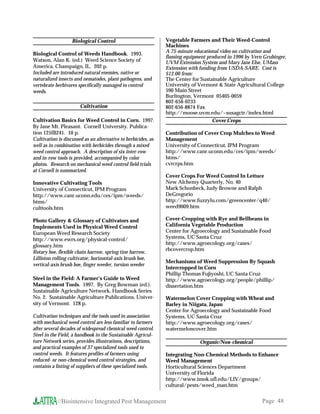 Biological Control                          Vegetable Farmers and Their Weed-Control
                                                               Machines
Biological Control of Weeds Handbook. 1993.                    A 75-minute educational video on cultivation and
                                                               flaming equipment produced in 1996 by Vern Grubinger,
Watson, Alan K. (ed.) Weed Science Society of                  UVM Extension System and Mary Jane Else, UMass
America, Champaign, IL. 202 p.                                 Extension with funding from USDA-SARE. Cost is
Included are introduced natural enemies, native or             $12.00 from:
naturalized insects and nematodes, plant pathogens, and        The Center for Sustainable Agriculture
vertebrate herbivores specifically managed to control          University of Vermont  State Agricultural College
weeds.                                                         590 Main Street
                                                               Burlington, Vermont 05405-0059
                                                               802-656-0233
                       Cultivation                             802-656-8874 Fax
                                                               http://moose.uvm.edu/~susagctr/index.html
Cultivation Basics for Weed Control in Corn. 1997.                                  Cover Crops
By Jane Mt. Pleasant. Cornell University. Publica-
tion 125IB241. 10 p.                                           Contribution of Cover Crop Mulches to Weed
Cultivation is discussed as an alternative to herbicides, as   Management
well as in combination with herbicides through a mixed         University of Connecticut, IPM Program
weed control approach. A description of six inter-row          http://www.canr.uconn.edu/ces/ipm/weeds/
and in-row tools is provided, accompanied by color             htms/
photos. Research on mechanical weed control field trials       cvrcrps.htm
at Cornell is summarized.
                                                               Cover Crops For Weed Control In Lettuce
Innovative Cultivating Tools                                   New Alchemy Quarterly, No. 40
University of Connecticut, IPM Program                         Mark Schonbeck, Judy Browne and Ralph
http://www.canr.uconn.edu/ces/ipm/weeds/                       DeGregorio
htms/                                                          http://www.fuzzylu.com/greencenter/q40/
culttools.htm                                                  weed9009.htm

Photo Gallery  Glossary of Cultivators and                    Cover-Cropping with Rye and Bellbeans in
Implements Used in Physical Weed Control                       California Vegetable Production
European Weed Research Society                                 Center for Agroecology and Sustainable Food
http://www.ewrs.org/physical-control/                          Systems, UC Santa Cruz
glossary.htm                                                   http://www.agroecology.org/cases/
                                                               rbcovercrop.htm
Rotary hoe, flexible chain harrow, spring tine harrow,
Lilliston rolling cultivator, horizontal-axis brush hoe,
                                                               Mechanisms of Weed Suppression By Squash
vertical-axis brush hoe, finger weeder, torsion weeder
                                                               Intercropped in Corn
                                                               Phillip Thomas Fujiyoshi, UC Santa Cruz
Steel in the Field: A Farmer’s Guide to Weed                   http://www.agroecology.org/people/phillip/
Management Tools. 1997. By Greg Bowman (ed.).                  dissertation.htm
Sustainable Agriculture Network, Handbook Series
No. 2. Sustainable Agriculture Publications, Univer-           Watermelon Cover Cropping with Wheat and
sity of Vermont. 128 p.                                        Barley in Niigata, Japan
                                                               Center for Agroecology and Sustainable Food
Cultivation techniques and the tools used in association       Systems, UC Santa Cruz
with mechanical weed control are less familiar to farmers      http://www.agroecology.org/cases/
after several decades of widespread chemical weed control.     watermeloncover.htm
Steel in the Field, a handbook in the Sustainable Agricul-
ture Network series, provides illustrations, descriptions,                    Organic/Non-chemical
and practical examples of 37 specialized tools used to
control weeds. It features profiles of farmers using           Integrating Non-Chemical Methods to Enhance
reduced- or non-chemical weed control strategies, and          Weed Management
contains a listing of suppliers of these specialized tools.    Horticultural Sciences Department
                                                               University of Florida
                                                               http://www.imok.ufl.edu/LIV/groups/
                                                               cultural/pests/weed_man.htm


            //Biointensive Integrated Pest Management                                                    Page 48
 