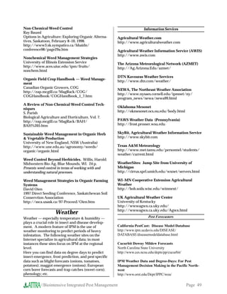 Non-Chemical Weed Control                                                Information Services
Ray Bauml
Options in Agriculture: Exploring Organic Alterna-      Agricultural Weather.com
tives, Saskatoon, February 8–10, 1998.                  http://www.agriculturalweather.com
http://www3.sk.sympatico.ca/hhaidn/
conference98/page29a.htm                                Agricultural Weather Information Service (AWIS)
                                                        http://www.awis.com
Nonchemical Weed Management Strategies
University of Illinois Extension Service                The Arizona Meteorological Network (AZMET)
http://www.aces.uiuc.edu/ipm/fruits/                    http://Ag.Arizona.Edu/azmet/
nonchem.html
                                                        DTN Kavouras Weather Services
Organic Field Crop Handbook — Weed Manage-
                                                        http://www.dtn.com/weather/
ment
Canadian Organic Growers, COG
                                                        NEWA, The Northeast Weather Association
http://eap.mcgill.ca/MagRack/COG/
                                                        http://www.nysaes.cornell.edu/ipmnet/ny/
COGHandbook/COGHandbook_1_7.htm
                                                        program_news/newa/newa99.html
A Review of Non-Chemical Weed Control Tech-
niques                                                  Oklahoma Mesonet
S. Parish                                               http://okmesonet.ocs.ou.edu/body.html
Biological Agriculture and Horticulture, Vol. 7.
http://eap.mcgill.ca/MagRack/BAH/                       PAWS Weather Data (Pennsylvania)
BAH%205.htm                                             http://frost.prosser.wsu.edu

Sustainable Weed Management in Organic Herb             SkyBit, Agricultural Weather Information Service
 Vegetable Production                                  http://www.skybit.com
University of New England, NSW (Australia)
http://www.une.edu.au/agronomy/weeds/                   Texas AM Meteorology
organic/organic.html                                    http://www.met.tamu.edu/personnel/students/
                                                        weather/current.html
Weed Control Beyond Herbicides. Willis, Harold.
Midwestern Bio-Ag, Blue Mounds, WI. 24 p.               WeatherSites: Jump Site from University of
Presents weed control in terms of working with and      Michigan
understanding natural processes.                        http://cirrus.sprl.umich.edu/wxnet/servers.html

Weed Management Strategies in Organic Farming           WI–MN Cooperative Extension Agricultural
Systems                                                 Weather
David Oien                                              http://bob.soils.wisc.edu/wimnext/
1997 Direct Seeding Conference, Saskatchewan Soil
Conservtion Association                                 UK Agricultural Weather Center
http://ssca.usask.ca/97-Proceed/Oien.htm                University of Kentucky
                                                        http://wwwagwx.ca.uky.edu/
                                                        http://wwwagwx.ca.uky.edu/Agwx.html
                    Weather
Weather — especially temperature  humidity —                               Pest Forecasters
plays a crucial role in insect and disease develop-
ment. A modern feature of IPM is the use of             California PestCast: Disease Model Database
weather monitoring to predict periods of heavy          http://www.ipm.ucdavis.edu/DISEASE/
infestation. The following weather sites on the         DATABASE/diseasemodeldatabase.html
Internet specialize in agricultural data; in most
instances these sites focus on IPM at the regional      Cucurbit Downy Mildew Forecasts
level.                                                  North Carolina State University
Here you can find data on degree days to predict        http://www.ces.ncsu.edu/depts/pp/cucurbit/
insect emergence, frost prediction, and pest specific
data such as blight forecasts (onions, tomatoes,        IPM Weather Data and Degree-Days: For Pest
potatoes); maggot emergence (onions); European          Management Decision Making in the Pacific North-
corn borer forecasts and trap catches (sweet corn);     west
phenology; etc.                                         http://www.orst.edu/Dept/IPPC/wea/

           //Biointensive Integrated Pest Management                                                 Page 49
 