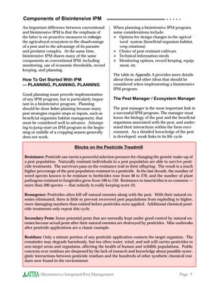 Components of Biointensive IPM                                                       ○ ○ ○ ○ ○


An important difference between conventional         When planning a biointensive IPM program,
and biointensive IPM is that the emphasis of         some considerations include:
the latter is on proactive measures to redesign         Options for design changes in the agricul-
the agricultural ecosystem to the disadvantage          tural system (beneficial organism habitat,
of a pest and to the advantage of its parasite          crop rotations)
and predator complex. At the same time,                 Choice of pest-resistant cultivars
biointensive IPM shares many of the same                Technical information needs
components as conventional IPM, including               Monitoring options, record keeping, equip-
monitoring, use of economic thresholds, record          ment, etc.
keeping, and planning.
                                                     The table in Appendix A provides more details
How To Get Started With IPM                          about these and other ideas that should be
— PLANNING, PLANNING, PLANNING                       considered when implementing a biointensive
                                                     IPM program.
Good planning must precede implementation
of any IPM program, but is particularly impor-       The Pest Manager / Ecosystem Manager
tant in a biointensive program. Planning
should be done before planting because many          The pest manager is the most important link in
pest strategies require steps or inputs, such as     a successful IPM program. The manager must
beneficial organism habitat management, that         know the biology of the pest and the beneficial
must be considered well in advance. Attempt-         organisms associated with the pest, and under-
ing to jump-start an IPM program in the begin-       stand their interactions within the farm envi-
ning or middle of a cropping season generally        ronment. As a detailed knowledge of the pest
does not work.                                       is developed, weak links in its life cycle

                              Blocks on the Pesticide Treadmill

 Resistance: Pesticide use exerts a powerful selection pressure for changing the genetic make-up of
 a pest population. Naturally resistant individuals in a pest population are able to survive pesti-
 cide treatments. The survivors pass on the resistance trait to their offspring. The result is a much
 higher percentage of the pest population resistant to a pesticide. In the last decade, the number of
 weed species known to be resistant to herbicides rose from 48 to 270, and the number of plant
 pathogens resistant to fungicides grew from 100 to 150. Resistance to insecticides is so common —
 more than 500 species — that nobody is really keeping score (2).

 Resurgence: Pesticides often kill off natural enemies along with the pest. With their natural en-
 emies eliminated, there is little to prevent recovered pest populations from exploding to higher,
 more damaging numbers than existed before pesticides were applied. Additional chemical pesti-
 cide treatments only repeat this cycle.

 Secondary Pests: Some potential pests that are normally kept under good control by natural en-
 emies become actual pests after their natural enemies are destroyed by pesticides. Mite outbreaks
 after pesticide applications are a classic example.

 Residues: Only a minute portion of any pesticide application contacts the target organism. The
 remainder may degrade harmlessly, but too often water, wind, and soil will carries pesticides to
 non-target areas and organisms, affecting the health of human and wildlife populations. Public
 concerns over residues are deepened by the lack of research and knowledge about possible syner-
 gistic interactions between pesticide residues and the hundreds of other synthetic chemical resi-
 dues now found in the environment.


         //Biointensive Integrated Pest Management                                           Page 5
 