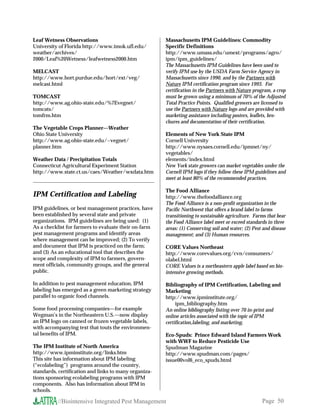 Leaf Wetness Observations                              Massachusetts IPM Guidelines: Commodity
University of Florida http://www.imok.ufl.edu/         Specific Definitions
weather/archives/                                      http://www.umass.edu/umext/programs/agro/
2000/Leaf%20Wetness/leafwetness2000.htm                ipm/ipm_guidelines/
                                                       The Massachusetts IPM Guidelines have been used to
MELCAST                                                verify IPM use by the USDA Farm Service Agency in
http://www.hort.purdue.edu/hort/ext/veg/               Massachusetts since 1990, and by the Partners with
melcast.html                                           Nature IPM certification program since 1993. For
                                                       certification in the Partners with Nature program, a crop
TOMCAST                                                must be grown using a minimum of 70% of the Adjusted
http://www.ag.ohio-state.edu/%7Evegnet/                Total Practice Points. Qualified growers are licensed to
tomcats/                                               use the Partners with Nature logo and are provided with
tomfrm.htm                                             marketing assistance including posters, leaflets, bro-
                                                       chures and documentation of their certification.
The Vegetable Crops Planner—Weather
Ohio State University                                  Elements of New York State IPM
http://www.ag.ohio-state.edu/~vegnet/                  Cornell University
planner.htm                                            http://www.nysaes.cornell.edu/ipmnet/ny/
                                                       vegetables/
Weather Data / Precipitation Totals                    elements/index.html
Connecticut Agricultural Experiment Station            New York state growers can market vegetables under the
http://www.state.ct.us/caes/Weather/wxdata.htm         Cornell IPM logo if they follow these IPM guidelines and
                                                       meet at least 80% of the recommended practices.

                                                       The Food Alliance
IPM Certification and Labeling                         http://www.thefoodalliance.org
                                                       The Food Alliance is a non-profit organization in the
IPM guidelines, or best management practices, have     Pacific Northwest that offers a brand label to farms
been established by several state and private          transitioning to sustainable agriculture. Farms that bear
organizations. IPM guidelines are being used: (1)      the Food Alliance label meet or exceed standards in three
As a checklist for farmers to evaluate their on-farm   areas: (1) Conserving soil and water; (2) Pest and disease
pest management programs and identify areas            management; and (3) Human resources.
where management can be improved; (2) To verify
and document that IPM is practiced on the farm;        CORE Values Northeast
and (3) As an educational tool that describes the      http://www.corevalues.org/cvn/consumers/
scope and complexity of IPM to farmers, govern-        olabel.html
ment officials, community groups, and the general      CORE Values is a northeastern apple label based on bio-
public.                                                intensive growing methods.

In addition to pest management education, IPM          Bibliography of IPM Certification, Labeling and
labeling has emerged as a green marketing strategy     Marketing
parallel to organic food channels.                     http://www.ipminstitute.org/
                                                            ipm_bibliography.htm
Some food processing companies—for example             An online bibliography listing over 70 in-print and
Wegman’s in the Northeastern U.S.—now display          online articles associated with the topic of IPM
an IPM logo on canned or frozen vegetable labels,      certification,labeling, and marketing.
with accompanying text that touts the environmen-
tal benefits of IPM.                                   Eco-Spuds: Prince Edward Island Farmers Work
                                                       with WWF to Reduce Pesticide Use
The IPM Institute of North America                     Spudman Magazine
http://www.ipminstitute.org/links.htm                  http://www.spudman.com/pages/
This site has information about IPM labeling           issue00vol6_eco_spuds.html
(“ecolabeling”) programs around the country,
standards, certification and links to many organiza-
tions sponsoring ecolabeling programs with IPM
components. Also has information about IPM in
schools.

          //Biointensive Integrated Pest Management                                                  Page 50
 