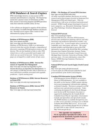 IPMlit —The Database of Current IPM Literature
IPM Databases  Search Engines                              http://ippc.orst.edu/IPMlit/index.html
IPM is knowledge intensive, so easy access to IPM           An online searchable database that focuses on current
materials and information is a big help. The Internet has   research and technical papers focused on Integrated Pest
turned into a premier source of information on IPM.         Management (IPM) and related topics. Titles are
Here, dozens of university programs and IPM specialists     selected from a wide array of technical and professional
make their materials available online, for free.            journals. IPMlit broadly groups listed papers by pest or
                                                            tactic categories, e.g., Biocontrol, Entomology, Nematol-
A few websites are designed to organize all this informa-   ogy, Plant Pathology, Vertebrate Management, and
tion and make it available through databases and directo-   General.
ries. Powerful search engines allow visitors to find
information by typing in keywords.                          National IPM Network
                                                            http://www.reeusda.gov/nipmn/
                                                            National IPM Network, which has IPM documents,
Database of IPM Resources (DIR)                             decision aids, farmland-use-planning software and other
http://www.ipmnet.org/DIR/                                  interesting crop production information (weather, crop
http://www.ippc.orst.edu/cicp/Index.htm                     prices, futures, etc). A search engine allows searches by
Database of IPM Resources (DIR) is an information           commodity, pest, state/region, and tactics. The system
retrieval system that searches through a compendium of      includes graphics and hyperlinks to most of the IPM
directories containing IPM information resources on the     information currently on the World Wide Web, including
Internet. This site has hundreds of links to other IPM-     literature from Virginia Polytechnic Institute, Purdue
related sites as well as a powerful search engine with      University, University of Colorado, Cornell University,
which one can search by keyword. Various resource           Michigan State University, University of Florida, USDA,
pages are arranged by a useful variety of topic areas.      and many more. For more information, contact Ron
                                                            Stinner, NIPMN Steering Committee Chairman at
                                                            cipm@ncsu.edu.
Database of IPM Resources (DIR): Internet Re-
sources on Vegetable Pest Management                        National IPM Network Search Engine (North Central
http://www.ippc.orst.edu/cicp/Vegetable/veg.htm             Region)
Internet Resources on Vegetable Pest Management is a        http://www.ipm.iastate.edu/ipm/ncrsearch/
sub-category of DIR that provides links to materials on     A search engine for IPM materials published by land
insect and disease problems associated with vegetable       grant institutions of the North Central Region.
production. A great starting point!
                                                            Canadian IPM Information System (IPMIS)
Database of IPM Resources (DIR): Internet Resources            IPM Information System (IPMIS) is an electronic
on Potato IPM                                                  library of IPM information. It is now available to
http://www.ippc.orst.edu/cicp/crops/potato.htm                 the public on the Internet. IPMIS contains informa-
                                                               tion on pest management with particular emphasis
Database of IPM Resources (DIR): Internet IPM                  on British Columbia. The focus is primarily on IPM
Resources on Tomato                                            and least-toxic and alternative pesticides. Under
http://www.ippc.orst.edu/cicp/crops/tomato.htm                 continuing development by the Pesticide Manage-
                                                               ment Section of BC Environment, the project is
                                                               supported by funding from the Canada-British
                                                               Columbia Green Plan for Agriculture, Environment
                                                               Canada and Agriculture and Agri-foods Canada.
                                                               The IPMIS database is available through Free-nets
                                                               or other service providers carrying access to British
                                                               Columbia World Wide Web servers. Access to the
                                                               database is also available through the use of Mosaic
                                                               for SLIP, PPP or other TCP/IP connections at:
                                                               http://www.env.gov.bc.ca/

                                                                       This Appendix was compiled by
                                                                NCAT Agriculture Specialist Steve Diver. It is
                                                              adapted from his Sustainable Vegetable Production
                                                                               Resource List.


           //Biointensive Integrated Pest Management                                                      Page 51
 