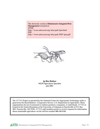 The electronic version of Biointensive Integrated Pest
                   Management is located at:
                   HTML
                   http://www.attra.ncat.org/attra-pub/ipm.html
                   PDF
                   http://www.attra.ncat.org/attra-pub/PDF/ipm.pdf




                                   by Rex Dufour
                                NCAT Agriculture Specialist
                                       July 2001




The ATTRA Project is operated by the National Center for Appropriate Technology under a
grant from the Rural Busines—Cooperative Service, U.S. Department of Agriculture. These
organizations do not recommend or endorse products, companies, or individuals. ATTRA is
located in the Ozark Mountains at the University of Arkansas in Fayetteville at P.O. Box
3657, Fayetteville, AR 72702. ATTRA staff members prefer to receive requests for information
about sustainable agriculture via the toll-free number 800-346-9140.




      //Biointensive Integrated Pest Management                                      Page 52
 
