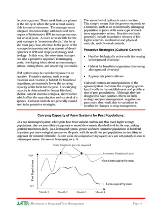 become apparent. These weak links are phases                 The second set of options is more reactive.
of the life cycle when the pest is most suscep-              This simply means that the grower responds to
tible to control measures. The manager must                  a situation, such as an economically damaging
integrate this knowledge with tools and tech-                population of pests, with some type of short-
niques of biointensive IPM to manage not one,                term suppressive action. Reactive methods
but several pests. A more accurate title for the             generally include inundative releases of bio-
pest manager is “ecosystem doctor,” for he or                logical controls, mechanical and physical
                                                             controls, and chemical controls.
she must pay close attention to the pulse of the
managed ecosystem and stay abreast of devel-
                                                             Proactive Strategies (Cultural Control)
opments in IPM and crop/pest biology and
ecology. In this way, the ecosystem manager                  •   Healthy, biologically active soils (increasing
can take a proactive approach to managing                        belowground diversity)
pests, developing ideas about system manipu-
lations, testing them, and observing the results.            •   Habitat for beneficial organisms (increasing
                                                                 aboveground diversity)
IPM options may be considered proactive or
reactive. Proactive options, such as crop                    •   Appropriate plant cultivars
rotations and creation of habitat for beneficial
organisms, permanently lower the carrying                    Cultural controls are manipulations of the
capacity of the farm for the pest. The carrying              agroecosystem that make the cropping system
capacity is determined by factors like food,                 less friendly to the establishment and prolifera-
shelter, natural enemies complex, and weather,               tion of pest populations. Although they are
                                                             designed to have positive effects on farm
which affect the reproduction and survival of a
                                                             ecology and pest management, negative im-
species. Cultural controls are generally consid-
                                                             pacts may also result, due to variations in
ered to be proactive strategies.                             weather or changes in crop management.


                  Carrying Capacity of Farm Systems for Pest Populations:

In a non-farmscaped system, where pests have fewer natural controls and thus reach higher average
populations, they are more likely to approach or exceed the economic threshold level for the crop, making
pesticide treatments likely. In a farmscaped system, greater and more consistent populations of beneficial
organisms put more ecological pressure on the pests, with the result that pest populations are less likely to
approach the economic threshold. In other words, the ecological carrying capacity for a pest will probably be lower in
a farmscaped system. For more on farmscaping, see p. 11.




           //Biointensive Integrated Pest Management                                                      Page 6
 