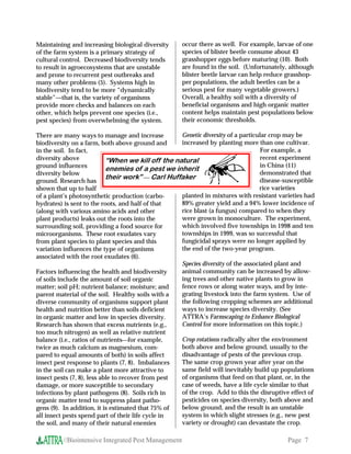 Maintaining and increasing biological diversity      occur there as well. For example, larvae of one
of the farm system is a primary strategy of          species of blister beetle consume about 43
cultural control. Decreased biodiversity tends       grasshopper eggs before maturing (10). Both
to result in agroecosystems that are unstable        are found in the soil. (Unfortunately, although
and prone to recurrent pest outbreaks and            blister beetle larvae can help reduce grasshop-
many other problems (5). Systems high in             per populations, the adult beetles can be a
biodiversity tend to be more “dynamically            serious pest for many vegetable growers.)
stable”—that is, the variety of organisms            Overall, a healthy soil with a diversity of
provide more checks and balances on each             beneficial organisms and high organic matter
other, which helps prevent one species (i.e.,        content helps maintain pest populations below
pest species) from overwhelming the system.          their economic thresholds.

There are many ways to manage and increase          Genetic diversity of a particular crop may be
biodiversity on a farm, both above ground and       increased by planting more than one cultivar.
in the soil. In fact,                                                              For example, a
diversity above             “When we kill off the natural                          recent experiment
ground influences                                                                  in China (11)
                            enemies of a pest we inherit
diversity below                                                                    demonstrated that
                            their work”  Carl Huffaker                            disease-susceptible
ground. Research has
shown that up to half                                                             rice varieties
of a plant’s photosynthetic production (carbo-      planted in mixtures with resistant varieties had
hydrates) is sent to the roots, and half of that    89% greater yield and a 94% lower incidence of
(along with various amino acids and other           rice blast (a fungus) compared to when they
plant products) leaks out the roots into the        were grown in monoculture. The experiment,
surrounding soil, providing a food source for       which involved five townships in 1998 and ten
microorganisms. These root exudates vary            townships in 1999, was so successful that
from plant species to plant species and this        fungicidal sprays were no longer applied by
variation influences the type of organisms          the end of the two-year program.
associated with the root exudates (6).
                                                    Species diversity of the associated plant and
Factors influencing the health and biodiversity     animal community can be increased by allow-
of soils include the amount of soil organic         ing trees and other native plants to grow in
matter; soil pH; nutrient balance; moisture; and    fence rows or along water ways, and by inte-
parent material of the soil. Healthy soils with a   grating livestock into the farm system. Use of
diverse community of organisms support plant        the following cropping schemes are additional
health and nutrition better than soils deficient    ways to increase species diversity. (See
in organic matter and low in species diversity.     ATTRA’s Farmscaping to Enhance Biological
Research has shown that excess nutrients (e.g.,     Control for more information on this topic.)
too much nitrogen) as well as relative nutrient
balance (i.e., ratios of nutrientsfor example,     Crop rotations radically alter the environment
twice as much calcium as magnesium, com-            both above and below ground, usually to the
pared to equal amounts of both) in soils affect     disadvantage of pests of the previous crop.
insect pest response to plants (7, 8). Imbalances   The same crop grown year after year on the
in the soil can make a plant more attractive to     same field will inevitably build up populations
insect pests (7, 8), less able to recover from pest of organisms that feed on that plant, or, in the
damage, or more susceptible to secondary            case of weeds, have a life cycle similar to that
infections by plant pathogens (8). Soils rich in    of the crop. Add to this the disruptive effect of
organic matter tend to suppress plant patho-        pesticides on species diversity, both above and
gens (9). In addition, it is estimated that 75% of  below ground, and the result is an unstable
all insect pests spend part of their life cycle in  system in which slight stresses (e.g., new pest
the soil, and many of their natural enemies         variety or drought) can devastate the crop.

         //Biointensive Integrated Pest Management                                          Page 7
 