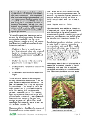 An enforced rotation program in the Imperial Val-          direct return per acre than the alternate crop,
    ley of California has effectively controlled the           but may also lower management costs for the
    sugar beet cyst nematode. Under this program,              alternate crop (by reducing weed pressure, for
    sugar beets may not be grown more than two                 example, and thus avoiding one tillage or
    years in a row or more than four years out of ten          herbicide application), with a net increase in
    in clean fields (i.e., non-infested fields). In infested   profit.
    fields, every year of a sugar beet crop must be
    followed by three years of a non-host crop. Other          Other Cropping Structure Options
    nematode pests commonly controlled with crop
    rotation methods include the golden nematode               Multiple cropping is the sequential production
    of potato, many root-knot nematodes, and the               of more than one crop on the same land in one
    soybean cyst nematode.                                     year. Depending on the type of cropping
                                                               sequence used, multiple cropping can be useful
When making a decision about crop rotation,
                                                               as a weed control measure, particularly when
consider the following questions: Is there an
                                                               the second crop is interplanted into the first.
economically sustainable crop that can be
rotated into the cropping system? Is it compat-
                                                               Interplanting is seeding or planting a crop into a
ible? Important considerations when develop-
                                                               growing stand, for example overseeding a
ing a crop rotation are:
                                                               cover crop into a grain stand. There may be
                                                               microclimate advantages (e.g., timing, wind
•    What two (or three or several) crops can
                                                               protection, and less radical temperature and
     provide an economic return when considered
                                                               humidity changes) as well as disadvantages
     together as a biological and economic system
                                                               (competition for light, water, nutrients) to this
     that includes considerations of sustainable soil
                                                               strategy. By keeping the soil covered, inter-
     management?
                                                               planting may also help protect soil against
                                                               erosion from wind and rain.
•    What are the impacts of this season’s crop-
     ping practices on subsequent crops?                       Intercropping is the practice of growing two or
                                                               more crops in the same, alternate, or paired
•    What specialized equipment is necessary for               rows in the same area. This technique is
     the crops?                                                particularly appropriate in vegetable produc-
                                                               tion. The advantage of intercropping is that
•    What markets are available for the rotation
     crops?

A corn/soybean rotation is one example of
rotating compatible economic crops. Corn is a
grass; soybean is a leguminous broadleaf. The
pest complex of each, including soil organisms,
is quite different. Corn rootworm, one of the
major pests of corn, is virtually eliminated by
using this rotation. Both crops generally
provide a reasonable return. Even rotations,
however, create selection pressures that will
ultimately alter pest genetics. A good example
is again the corn rootworm: the corn/bean
rotation has apparently selected for a small
population that can survive a year of non-corn
(i.e., soybean) cropping (12).

Management factors should also be considered.                         Intercropping French beans with cilantro
For example, one crop may provide a lower                             —a potential control for symphylans.


              //Biointensive Integrated Pest Management                                                          Page 8
 