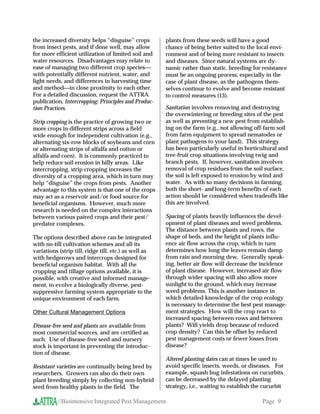 the increased diversity helps “disguise” crops         plants from these seeds will have a good
from insect pests, and if done well, may allow         chance of being better suited to the local envi-
for more efficient utilization of limited soil and     ronment and of being more resistant to insects
water resources. Disadvantages may relate to           and diseases. Since natural systems are dy-
ease of managing two different crop species           namic rather than static, breeding for resistance
with potentially different nutrient, water, and        must be an ongoing process, especially in the
light needs, and differences in harvesting time        case of plant disease, as the pathogens them-
and methodin close proximity to each other.           selves continue to evolve and become resistant
For a detailed discussion, request the ATTRA           to control measures (13).
publication, Intercropping: Principles and Produc-
tion Practices.                                        Sanitation involves removing and destroying
                                                       the overwintering or breeding sites of the pest
Strip cropping is the practice of growing two or       as well as preventing a new pest from establish-
more crops in different strips across a field          ing on the farm (e.g., not allowing off-farm soil
wide enough for independent cultivation (e.g.,         from farm equipment to spread nematodes or
alternating six-row blocks of soybeans and corn        plant pathogens to your land). This strategy
or alternating strips of alfalfa and cotton or         has been particularly useful in horticultural and
alfalfa and corn). It is commonly practiced to         tree-fruit crop situations involving twig and
help reduce soil erosion in hilly areas. Like          branch pests. If, however, sanitation involves
intercropping, strip cropping increases the            removal of crop residues from the soil surface,
diversity of a cropping area, which in turn may        the soil is left exposed to erosion by wind and
help “disguise” the crops from pests. Another          water. As with so many decisions in farming,
advantage to this system is that one of the crops      both the short- and long-term benefits of each
may act as a reservoir and/or food source for          action should be considered when tradeoffs like
beneficial organisms. However, much more               this are involved.
research is needed on the complex interactions
between various paired crops and their pest/           Spacing of plants heavily influences the devel-
predator complexes.                                    opment of plant diseases and weed problems.
                                                       The distance between plants and rows, the
The options described above can be integrated          shape of beds, and the height of plants influ-
with no-till cultivation schemes and all its           ence air flow across the crop, which in turn
variations (strip till, ridge till, etc.) as well as   determines how long the leaves remain damp
with hedgerows and intercrops designed for             from rain and morning dew. Generally speak-
beneficial organism habitat. With all the              ing, better air flow will decrease the incidence
cropping and tillage options available, it is          of plant disease. However, increased air flow
possible, with creative and informed manage-           through wider spacing will also allow more
ment, to evolve a biologically diverse, pest-          sunlight to the ground, which may increase
suppressive farming system appropriate to the          weed problems. This is another instance in
unique environment of each farm.                       which detailed knowledge of the crop ecology
                                                       is necessary to determine the best pest manage-
Other Cultural Management Options                      ment strategies. How will the crop react to
                                                       increased spacing between rows and between
Disease-free seed and plants are available from        plants? Will yields drop because of reduced
most commercial sources, and are certified as          crop density? Can this be offset by reduced
such. Use of disease-free seed and nursery             pest management costs or fewer losses from
stock is important in preventing the introduc-         disease?
tion of disease.
                                                       Altered planting dates can at times be used to
Resistant varieties are continually being bred by      avoid specific insects, weeds, or diseases. For
researchers. Growers can also do their own             example, squash bug infestations on cucurbits
plant breeding simply by collecting non-hybrid         can be decreased by the delayed planting
seed from healthy plants in the field. The             strategy, i.e., waiting to establish the cucurbit

          //Biointensive Integrated Pest Management                                            Page 9
 
