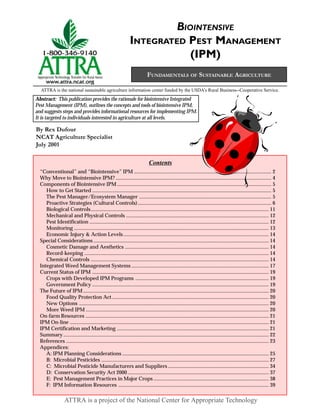 BIOINTENSIVE
                                                                  INTEGRATED PEST MANAGEMENT
                                                                              (IPM)
                                                                              FUNDAMENTALS OF SUSTAINABLE AGRICULTURE

  ATTRA is the national sustainable agriculture information center funded by the USDA’s Rural Business--Cooperative Service.
Abstract: This publication provides the rationale for biointensive Integrated
Pest Management (IPM), outlines the concepts and tools of biointensive IPM,
and suggests steps and provides informational resources for implementing IPM.
It is targeted to individuals interested in agriculture at all levels.

By Rex Dufour
NCAT Agriculture Specialist
July 2001

                                                                                Contents
  “Conventional” and “Biointensive” IPM ......................................................................................................... 2
  Why Move to Biointensive IPM? ....................................................................................................................... 4
  Components of Biointensive IPM ...................................................................................................................... 5
     How to Get Started ......................................................................................................................................... 5
     The Pest Manager/Ecosystem Manager ..................................................................................................... 5
     Proactive Strategies (Cultural Controls) ...................................................................................................... 6
     Biological Controls ........................................................................................................................................ 11
     Mechanical and Physical Controls ............................................................................................................. 12
     Pest Identification ......................................................................................................................................... 12
     Monitoring ..................................................................................................................................................... 13
     Economic Injury & Action Levels ............................................................................................................... 14
  Special Considerations ...................................................................................................................................... 14
     Cosmetic Damage and Aesthetics .............................................................................................................. 14
     Record-keeping ............................................................................................................................................. 14
     Chemical Controls ........................................................................................................................................ 14
  Integrated Weed Management Systems ......................................................................................................... 17
  Current Status of IPM ....................................................................................................................................... 19
     Crops with Developed IPM Programs ...................................................................................................... 19
     Government Policy ....................................................................................................................................... 19
  The Future of IPM .............................................................................................................................................. 20
     Food Quality Protection Act ........................................................................................................................ 20
     New Options ................................................................................................................................................. 20
     More Weed IPM ............................................................................................................................................ 20
  On-farm Resources ............................................................................................................................................ 21
  IPM On-line ........................................................................................................................................................ 21
  IPM Certification and Marketing .................................................................................................................... 21
  Summary ............................................................................................................................................................. 22
  References ........................................................................................................................................................... 23
  Appendices:
     A: IPM Planning Considerations ................................................................................................................ 25
     B: Microbial Pesticides ................................................................................................................................ 27
     C: Microbial Pesticide Manufacturers and Suppliers ............................................................................. 34
     D: Conservation Security Act 2000 ............................................................................................................ 37
     E: Pest Management Practices in Major Crops ........................................................................................ 38
     F: IPM Information Resources ................................................................................................................... 39

                   ATTRA is a project of the National Center for Appropriate Technology
 