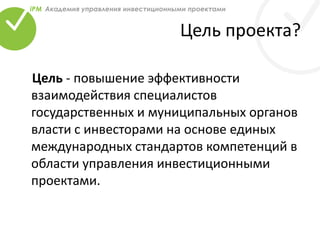 Цель проекта?
Цель - повышение эффективности
взаимодействия специалистов
государственных и муниципальных органов
власти с инвесторами на основе единых
международных стандартов компетенций в
области управления инвестиционными
проектами.
 