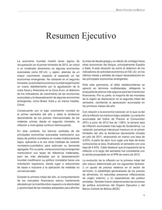 BANCO CENTRAL DE BOLIVIA




                         Resumen Ejecutivo

La economía mundial mostró leves signos de                la crisis de deuda griega y su efecto de contagio hacia
recuperación en el primer trimestre de 2012, en virtud    otras economías del bloque, principalmente España
a un moderado dinamismo en algunas economías              e Italia. A esta situación se sumó el deterioro de los
avanzadas como EE.UU. y Japón, además de un               indicadores de actividad económica en EE.UU. en los
mayor crecimiento respecto al esperado en las             últimos meses y señales de mayor desaceleración en
economías emergentes. No obstante en el segundo           las principales economías emergentes.
trimestre, la actividad económica mundial experimentó
                                                          Ante este panorama, el dólar estadounidense se
un nuevo debilitamiento por la agudización de la
                                                          apreció en términos multilaterales, reﬂejando la
crisis ﬁscal y ﬁnanciera en la Zona Euro, el deterioro
                                                          búsqueda de activos más seguros para las inversiones
de los indicadores de crecimiento de las economías
                                                          ﬁnancieras. Por su parte, la mayoría de las monedas
avanzadas y la desaceleración de algunas economías
                                                          de la región se depreciaron en la segunda mitad del
emergentes, como Brasil, India y, en menor medida,
                                                          semestre, revirtiendo la apreciación acumulada en
China.                                                    los primeros meses del año.
Consecuente con el bajo crecimiento mundial en            Con relación a la economía nacional, en lo que va del
el primer semestre del año y dada la tendencia            año la inﬂación se mantuvo baja y estable. La variación
descendente de los precios internacionales de las         acumulada del Índice de Precios al Consumidor
materias primas desde el segundo trimestre, la            (IPC) a junio de 2012 fue de 1,96%, la tercera tasa
inﬂación a nivel global continuó disminuyendo.            de inﬂación acumulada más baja de Sudamérica. La
                                                          variación porcentual interanual mantuvo en el primer
En este contexto, los bancos centrales de las
                                                          trimestre del año la tendencia decreciente iniciada
principales economías avanzadas mantuvieron sus
                                                          en julio de 2011, alcanzando en marzo una tasa de
tasas de política monetaria en niveles históricamente
                                                          4,03%. A partir de abril, tuvo lugar una fase de leves
bajos, aplicando a la vez otras medidas de carácter
                                                          correcciones al alza, ﬁnalizando el semestre con una
monetario-cuantitativo para estimular su demanda
                                                          tasa de 4,54%. Cabe destacar que la trayectoria de la
agregada. Por su parte, varias economías emergentes
                                                          inﬂación a lo largo del semestre fue consistente con
mantuvieron sus tasas de referencia inalteradas,
                                                          la senda proyectada en el IPM de enero de 2012.
pero las más afectadas por la desaceleración
mundial modiﬁcaron su política monetaria hacia una        La evolución de la inﬂación en la primera mitad del
orientación expansiva, dando lugar a reducciones          año estuvo determinada por los siguientes factores:
de tasas e inclusive a la aplicación de medidas no        i) un ajuste de precios relativos en el sector de
convencionales.                                           servicios; ii) estabilidad generalizada de los precios
                                                          de alimentos; iii) reducidas presiones inﬂacionarias
Durante la primera mitad del año, el comportamiento       de origen externo; y iv) expectativas del público
de los mercados ﬁnancieros estuvo fuertemente             ancladas. También fueron determinantes las acciones
afectado por la incertidumbre respecto a la efectividad   de política económica del Órgano Ejecutivo y del
y oportunidad de las medidas adoptadas para afrontar      Banco Central de Bolivia (BCB).

                                                                                                               9
 