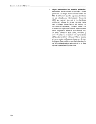 INFORME DE POLÍTICA MONETARIA

                                •   Mejor distribución del material monetario.
                                    Mediante la aplicación de la R.D. N°141/2012 se
                                    promueve una mejor distribución de billetes en
                                    MN, de tal manera que los cajeros automáticos
                                    de las entidades de intermediación ﬁnanciera
                                    (EIF) que cuenten con dos o tres bandejas
                                    distribuyan billetes de cortes menores hasta
                                    cien bolivianos (dependiendo del número de
                                    bandejas de sus cajeros). En tanto, las EIF que
                                    cuenten con cajeros de cuatro o más bandejas
                                    están obligadas a distribuir, en al menos 70%
                                    de éstos, billetes de diez, veinte, cincuenta y
                                    cien bolivianos. En el resto de sus cajeros éstas
                                    (EIF) deben distribuir billetes en MN de los dos
                                    primeros cortes, y billetes de cincuenta o de cien
                                    bolivianos. Esta medida no prohíbe la distribución
                                    de ME mediante cajeros automáticos ni su libre
                                    circulación en el territorio nacional.




100
 