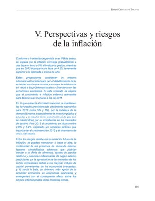 BANCO CENTRAL DE BOLIVIA




                 V. Perspectivas y riesgos
                      de la inﬂación
Conforme a la orientación prevista en el IPM de enero,
se espera que la inﬂación converja gradualmente a
una tasa en torno a 5% al ﬁnalizar la gestión, mientras
que en 2013 alcanzaría una tasa de 4,5%, levemente
superior a la estimada a inicios de año.

Estas proyecciones consideran un entorno
internacional caracterizado por el debilitamiento de la
actividad económica mundial y la mayor incertidumbre
en virtud a los problemas ﬁscales y ﬁnancieros en las
economías avanzadas. En este contexto, se espera
que el crecimiento e inﬂación externos relevantes
para Bolivia sean menores a los de 2011.

En lo que respecta al contexto nacional, se mantienen
las favorables previsiones de crecimiento económico
para 2012 (entre 5% y 6%), por la fortaleza de la
demanda interna, especialmente la inversión pública y
privada, y el impulso de las exportaciones de gas que
se mantendrían por su importancia en los mercados
de destino. Para 2013 el crecimiento se situaría entre
4,8% y 6,2%, explicado por similares factores que
impulsarían el crecimiento en 2012 y el dinamismo de
otras actividades.

Entre los riesgos relativos a la evolución futura de la
inﬂación, se pueden mencionar: i) hacia el alza, la
continuidad de las presiones de demanda interna,
factores climatológicos adversos que podrían
afectar a la oferta de alimentos, ajustes de precios
relativos y presiones inﬂacionarias de origen externo
propiciadas por la apreciación de las monedas de los
socios comerciales debido a los mayores inﬂujos de
capital provenientes de las economías avanzadas;
y, ii) hacia la baja, un deterioro más agudo de la
actividad económica en economías avanzadas y
emergentes con el consecuente efecto sobre los
precios internacionales de las materias primas.

                                                                              105
 