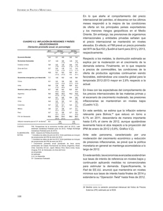 INFORME DE POLÍTICA MONETARIA

                                                                                                   En lo que atañe al comportamiento del precio
                                                                                                   internacional del petróleo, el descenso en los últimos
                                                                                                   meses respondió a la mejora de las condiciones
                                                                                                   de oferta en los principales países exportadores
                                                                                                   y los menores riesgos geopolíticos en el Medio
                                                                                                   Oriente. Sin embargo, las previsiones de organismos
                                                                                                   internacionales y entidades privadas señalan que
         CUADRO V.2: INFLACIÓN EN REGIONES Y PAÍSES                                                el precio internacional se mantendrá en niveles
                        SELECCIONADOS
                                                                                                   elevados. En efecto, el FMI prevé un precio promedio
            (Variación promedio anual, en porcentaje)
                                                                                                   del WTI de $us102 y $us94 el barril para 2012 y 2013,
                                                 2011         2012(e)              2013(e)
                                                         1/
                                                        CF        FMI
                                                                         2/
                                                                              CF
                                                                                1/
                                                                                       FMI
                                                                                              2/
                                                                                                   respectivamente.
Economía Mundial                                 4,4     3,1            4,0    3,0           3,4
                                                                                                   Respecto a los metales, la disminución estimada se
Economías Avanzadas                              2,7     n.d.         2,0      n.d.       1,6
                                                                     (1,3)               (1,4)     explica por la moderación en el crecimiento de la
Estados Unidos                                   3,0      2,2         1,9      2,0        1,9
                                                         (1,9)       (0,9)    (1,9)      (1,0)     demanda externa. Finalmente, en lo que respecta
Zona del Euro                                    2,7      2,3         1,9      1,7        1,5
                                                         (1,9)       (1,5)    (1,7)      (1,7)     a precios de commodities, las condiciones de la
Japón                                            -0,2    0,1         0,2      0,0         0,1
                                                        (-0,3)      (-0,2)    0,0        (0,1)
                                                                                                   oferta de productos agrícolas continuarían siendo
Economías emergentes y en desarrollo             7,1     n.d.       6,2        n.d.      5,6       favorables, estimándose una cosecha global para la
China                                            4,1      3,3        3,5       3,6        2,5      temporada 2012-2013 mayor en 2,8% respecto a la
                                                         (3,5)      (3,0)     (3,7)      (3,0)
India                                            6,6      7,6        8,5      6,9         6,3
                                                                                                   actual.
                                                         (7,2)      (8,5)                (5,9)
América Latina y el Caribe                       6,7      6,8        6,3       6,2        5,9
                                                         (6,2)      (5,6)                (5,4)
                                                                                                   En línea con las expectativas del comportamiento de
Argentina                                        9,8     10,0
                                                        (10,3)
                                                                    10,3
                                                                   (11,0)
                                                                              10,2       10,3
                                                                                        (11,0)
                                                                                                   los precios internacionales de las materias primas y
Brasil                                           6,5      5,1        5,0       5,4        5,0      el escenario de crecimiento moderado, las presiones
                                                         (5,3)      (4,5)                (4,5)
Chile                                            4,4      3,3        3,2       3,1        3,0      inﬂacionarias se mantendrían en niveles bajos
                                                         (3,0)      (3,1)                (3,0)
Colombia                                         3,7      3,3        3,1       3,3        3,1      (Cuadro V.2).
                                                         (3,5)      (3,1)                (3,0)
México                                           3,8      3,7        3,6       3,7        3,1
                                                         (3,7)      (3,0)                (3,0)     En este sentido, se estima que la inﬂación externa
Perú                                             4,7      3,1        2,6       2,7        2,3
                                                         (2,7)      (2,5)                (2,0)     relevante para Bolivia,39 que estuvo en torno a
R.B. de Venezuela                                25,2    25,6       33,4      30,3       28,7
                                                        (29,0)     (24,0)               (23,7)     6,1% en 2011, descendería de manera importante
Inflación relevante para el E.P. de Bolivia 3/   6,1            0,4
                                                               (-0,8)
                                                                                      2,2
                                                                                     (2,9)
                                                                                                   hasta 0,4% al cierre de 2012, aunque ajustándose
FUENTE:              FMI, Perspectivas de la economía mundial (abril de 2012). Latin
                                                                                                   levemente hacia el alza respecto a la proyección del
                     American Consensus Forecast (junio de 2012). Foreign Exchange                 IPM de enero de 2012 (-0,8%; Gráﬁco V.2).
                     Consensus Forecast (junio de 2012).
ELABORACIÓN:         BCB – Asesoría de Política Económica
NOTAS:               1/
                        Considera los datos de junio de 2012. Entre paréntesis se incluyen         Ante este panorama, caracterizado por una
                     las proyecciones del IPM de enero de 2012
                     2/
                        Considera los datos de abril de 2012. Entre paréntesis se incluyen         moderación del crecimiento económico y reducción
                     las proyecciones del IPM de enero de 2012
                     3/
                         Crecimiento promedio anual ponderado de trece socios
                                                                                                   de presiones inﬂacionarias, se prevé que la política
                     comerciales del Estado Plurinacional de Bolivia (Argentina, Brasil,           monetaria en general se mantenga acomodaticia a lo
                     Chile, Colombia, EE.UU., Japón, México, Perú, Reino Unido, Suiza,
                     Uruguay, R.B. de Venezuela y la Zona del Euro)                                largo de 2012.
                     (p) proyectado
                     (e) estimado
                     (n.d.) no disponible                                                          En este sentido, las economías avanzadas sostendrían
                     CF: Consensus Forecasts                                                       sus tasas de interés de referencia en niveles bajos y
                                                                                                   continuarán aplicando medidas no convencionales
                                                                                                   para estimular la demanda. Especíﬁcamente, la
                                                                                                   Fed de EE.UU. anunció que mantendría en niveles
                                                                                                   mínimos sus tasas de interés hasta ﬁnales de 2014 y
                                                                                                   extendería su “Operación Twist” hasta ﬁnes de 2012.


                                                                                                   39 Medida como la variación porcentual interanual del Índice de Precios
                                                                                                      Externos (IPE) estimado por el BCB.


108
 