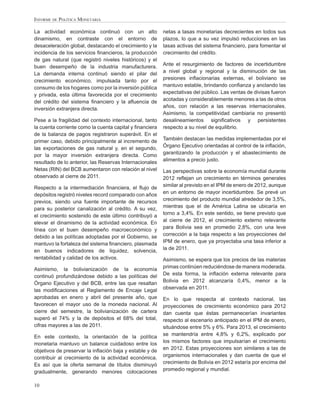 INFORME DE POLÍTICA MONETARIA

La actividad económica continuó con un alto              netas a tasas monetarias decrecientes en todos sus
dinamismo, en contraste con el entorno de                plazos, lo que a su vez impulsó reducciones en las
desaceleración global, destacando el crecimiento y la    tasas activas del sistema ﬁnanciero, para fomentar el
incidencia de los servicios ﬁnancieros, la producción    crecimiento del crédito.
de gas natural (que registró niveles históricos) y el
buen desempeño de la industria manufacturera.            Ante el resurgimiento de factores de incertidumbre
La demanda interna continuó siendo el pilar del          a nivel global y regional y la disminución de las
crecimiento económico, impulsada tanto por el            presiones inﬂacionarias externas, el boliviano se
consumo de los hogares como por la inversión pública     mantuvo estable, brindando conﬁanza y anclando las
y privada, esta última favorecida por el crecimiento     expectativas del público. Las ventas de divisas fueron
del crédito del sistema ﬁnanciero y la aﬂuencia de       acotadas y considerablemente menores a las de otros
inversión extranjera directa.                            años, con relación a las reservas internacionales.
                                                         Asimismo, la competitividad cambiaria no presentó
Pese a la fragilidad del contexto internacional, tanto   desalineamientos signiﬁcativos y persistentes
la cuenta corriente como la cuenta capital y ﬁnanciera   respecto a su nivel de equilibrio.
de la balanza de pagos registraron superávit. En el
primer caso, debido principalmente al incremento de      También destacan las medidas implementadas por el
las exportaciones de gas natural y, en el segundo,       Órgano Ejecutivo orientadas al control de la inﬂación,
por la mayor inversión extranjera directa. Como          garantizando la producción y el abastecimiento de
resultado de lo anterior, las Reservas Internacionales   alimentos a precio justo.
Netas (RIN) del BCB aumentaron con relación al nivel     Las perspectivas sobre la economía mundial durante
observado al cierre de 2011.                             2012 reﬂejan un crecimiento en términos generales
Respecto a la intermediación ﬁnanciera, el ﬂujo de       similar al previsto en el IPM de enero de 2012, aunque
depósitos registró niveles record comparado con años     en un entorno de mayor incertidumbre. Se prevé un
previos, siendo una fuente importante de recursos        crecimiento del producto mundial alrededor de 3,5%,
para su posterior canalización al crédito. A su vez,     mientras que el de América Latina se ubicaría en
el crecimiento sostenido de este último contribuyó a     torno a 3,4%. En este sentido, se tiene previsto que
elevar el dinamismo de la actividad económica. En        al cierre de 2012, el crecimiento externo relevante
línea con el buen desempeño macroeconómico y             para Bolivia sea en promedio 2,8%, con una leve
debido a las políticas adoptadas por el Gobierno, se     corrección a la baja respecto a las proyecciones del
mantuvo la fortaleza del sistema ﬁnanciero, plasmada     IPM de enero, que ya proyectaba una tasa inferior a
en buenos indicadores de liquidez, solvencia,            la de 2011.
rentabilidad y calidad de los activos.                   Asimismo, se espera que los precios de las materias
Asimismo, la bolivianización de la economía              primas continúen reduciéndose de manera moderada.
continuó profundizándose debido a las políticas del      De esta forma, la inﬂación externa relevante para
Órgano Ejecutivo y del BCB, entre las que resaltan       Bolivia en 2012 alcanzaría 0,4%, menor a la
las modiﬁcaciones al Reglamento de Encaje Legal          observada en 2011.
aprobadas en enero y abril del presente año, que         En lo que respecta al contexto nacional, las
favorecen el mayor uso de la moneda nacional. Al         proyecciones de crecimiento económico para 2012
cierre del semestre, la bolivianización de cartera       dan cuenta que éstas permanecerían invariantes
superó el 74% y la de depósitos el 68% del total,        respecto al escenario anticipado en el IPM de enero,
cifras mayores a las de 2011.                            situándose entre 5% y 6%. Para 2013, el crecimiento
En este contexto, la orientación de la política          se mantendría entre 4,8% y 6,2%, explicado por
monetaria mantuvo un balance cuidadoso entre los         los mismos factores que impulsarían el crecimiento
objetivos de preservar la inﬂación baja y estable y de   en 2012. Estas proyecciones son similares a las de
contribuir al crecimiento de la actividad económica.     organismos internacionales y dan cuenta de que el
Es así que la oferta semanal de títulos disminuyó        crecimiento de Bolivia en 2012 estaría por encima del
gradualmente, generando menores colocaciones             promedio regional y mundial.


10
 