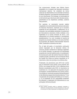 INFORME DE POLÍTICA MONETARIA

                                Las proyecciones oﬁciales para Bolivia fueron
                                evaluadas en el contexto del escenario económico
                                internacional descrito. Se consideró de forma
                                particular los desempeños de la actividad económica
                                en Brasil y Argentina, que presentan desaceleraciones
                                en sus crecimientos. Sin embargo, la continuidad de
                                la demanda de gas natural por parte de estos países,
                                garantizada en los respectivos contratos, sustenta
                                esta previsión.

                                Por sectores, el crecimiento previsto estaría
                                respaldado en la continuidad del dinamismo del sector
                                de Servicios ﬁnancieros, explicado por el aumento
                                sostenido de las colocaciones y captaciones. En lo
                                inherente a las actividades extractivas, la producción
                                de hidrocarburos alcanzaría niveles similares a los
                                registrados en el primer trimestre de 2012; y las
                                operaciones en la minería tenderían a normalizarse
                                paulatinamente. A su vez, la puesta en marcha de
                                proyectos en el sector eléctrico, en el marco del Plan
                                de Expansión del Sistema Interconectado Nacional
                                (SIN), mantendría la dinámica del rubro.

                                Por el lado del gasto, el crecimiento continuaría
                                siendo impulsado por la demanda interna. El
                                consumo privado mantendría el liderazgo registrado
                                en el primer trimestre. La ejecución de importantes
                                proyectos de inversión pública junto a la canalización
                                de recursos por parte del sistema ﬁnanciero hacia la
                                iniciativa privada, permitirían que la Formación Bruta
                                de Capital Fijo incida de manera importante en el
                                crecimiento, como ha ocurrido en los últimos años.

                                Finalmente, las previsiones para 2013 dan cuenta
                                que el crecimiento sería similar al del presente año
                                (5,5%), en el rango de 4,8% y 6,2%. Además de los
                                factores considerados para 2012, el crecimiento se
                                sustentaría en: i) la ejecución de proyectos de gran
                                envergadura, fundamentalmente en el sector minero;
                                ii) la puesta en marcha de proyectos de electriﬁcación
                                en las diferentes etapas de la industria eléctrica;40 iii) la
                                recuperación del complejo polimetálico en la minería;
                                y, iv) la ampliación de las capacidades existentes
                                de reﬁnación y tratamiento de hidrocarburos en las
                                principales reﬁnerías del país.


                                40 Estos proyectos permitirán ampliar la generación, transmisión y
                                   distribución de energía eléctrica. Un hecho importante en el rubro, será
                                   la incorporación de Tarija a la generación de energía eléctrica del SIN.


110
 