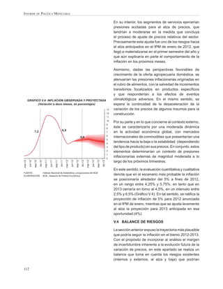 INFORME DE POLÍTICA MONETARIA

                                                                                                                                                         En su interior, los segmentos de servicios ejercerían
                                                                                                                                                         presiones acotadas para el alza de precios, que
                                                                                                                                                         tendrían a moderarse en la medida que concluya
                                                                                                                                                         el proceso de ajuste de precios relativos del sector.
                                                                                                                                                         Precisamente este ajuste fue uno de los riesgos hacia
                                                                                                                                                         el alza anticipados en el IPM de enero de 2012, que
                                                                                                                                                         llegó a materializarse en el primer semestre del año y
                                                                                                                                                         que aún explicaría en parte el comportamiento de la
                                                                                                                                                         inﬂación en los próximos meses.

                                                                                                                                                         Asimismo, dadas las perspectivas favorables de
                                                                                                                                                         crecimiento de la oferta agropecuaria doméstica, se
                                                                                          