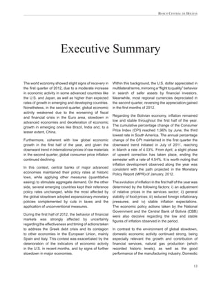 BANCO CENTRAL DE BOLIVIA




                       Executive Summary

The world economy showed slight signs of recovery in      Within this background, the U.S. dollar appreciated in
the ﬁrst quarter of 2012, due to a moderate increase      multilateral terms, mirroring a “ﬂight to quality” behavior
in economic activity in some advanced countries like      in search of safer assets by ﬁnancial investors.
the U.S. and Japan, as well as higher than expected       Meanwhile, most regional currencies depreciated in
rates of growth in emerging and developing countries.     the second quarter, reversing the appreciation gained
Nonetheless, in the second quarter, global economic       in the ﬁrst months of 2012.
activity weakened due to the worsening of ﬁscal
and ﬁnancial crisis in the Euro area, slowdown in         Regarding the Bolivian economy, inﬂation remained
advanced economies and deceleration of economic           low and stable throughout the ﬁrst half of the year.
growth in emerging ones like Brazil, India and, to a      The cumulative percentage change of the Consumer
lesser extent, China.                                     Price Index (CPI) reached 1,96% by June, the third
                                                          lowest rate in South America. The annual percentage
Furthermore, coherent with low global economic            change of the CPI maintained in the ﬁrst quarter the
growth in the ﬁrst half of the year, and given the        downward trend initiated in July of 2011, reaching
downward trend in international prices of raw materials   in March a rate of 4.03%. From April, a slight phase
in the second quarter, global consumer price inﬂation     of upward correction has taken place, ending the
continued declining.                                      semester with a rate of 4.54%. It is worth noting that
                                                          inﬂation development observed along the year was
In this context, central banks of major advanced          consistent with the path projected in the Monetary
economies maintained their policy rates at historic       Policy Report (MPR) of January, 2012.
lows, while applying other measures (quantitative
easing) to stimulate aggregate demand. On the other       The evolution of inﬂation in the ﬁrst half of the year was
side, several emerging countries kept their reference     determined by the following factors: i) an adjustment
policy rates unchanged, while the most affected by        of relative prices in the services sector; ii) general
the global slowdown adopted expansionary monetary         stability of food prices; iii) reduced foreign inﬂationary
policies complemented by cuts in taxes and the            pressures; and iv) stable inﬂation expectations.
application of unconventional measures.                   The economic policy actions taken by the National
                                                          Government and the Central Bank of Bolivia (CBB)
During the ﬁrst half of 2012, the behavior of ﬁnancial    were also decisive regarding the low and stable
markets was strongly affected by uncertainty              ﬁgures of inﬂation observed in the period.
regarding the effectiveness and timing of actions taken
to address the Greek debt crisis and its contagion        In contrast to the environment of global slowdown,
to other economies in the European Union, mainly          domestic economic activity continued strong, being
Spain and Italy. This context was exacerbated by the      especially relevant the growth and contribution of
deterioration of the indicators of economic activity      ﬁnancial services, natural gas production (which
in the U.S. in recent months, and by signs of further     recorded historic levels), as well as the good
slowdown in major economies.                              performance of the manufacturing industry. Domestic


                                                                                                                  13
 