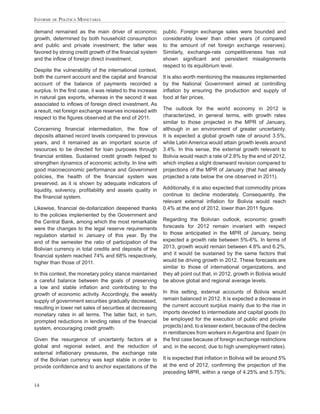 INFORME DE POLÍTICA MONETARIA

demand remained as the main driver of economic              public. Foreign exchange sales were bounded and
growth, determined by both household consumption            considerably lower than other years (if compared
and public and private investment; the latter was           to the amount of net foreign exchange reserves).
favored by strong credit growth of the ﬁnancial system      Similarly, exchange-rate competitiveness has not
and the inﬂow of foreign direct investment.                 shown signiﬁcant and persistent misalignments
                                                            respect to its equilibrium level.
Despite the vulnerability of the international context,
both the current account and the capital and ﬁnancial       It is also worth mentioning the measures implemented
account of the balance of payments recorded a               by the National Government aimed at controlling
surplus. In the ﬁrst case, it was related to the increase   inﬂation by ensuring the production and supply of
in natural gas exports, whereas in the second it was        food at fair prices.
associated to inﬂows of foreign direct investment. As
a result, net foreign exchange reserves increased with      The outlook for the world economy in 2012 is
respect to the ﬁgures observed at the end of 2011.          characterized, in general terms, with growth rates
                                                            similar to those projected in the MPR of January,
Concerning ﬁnancial intermediation, the ﬂow of              although in an environment of greater uncertainty.
deposits attained record levels compared to previous        It is expected a global growth rate of around 3.5%,
years, and it remained as an important source of            while Latin America would attain growth levels around
resources to be directed for loan purposes through          3.4%. In this sense, the external growth relevant to
ﬁnancial entities. Sustained credit growth helped to        Bolivia would reach a rate of 2.8% by the end of 2012,
strengthen dynamics of economic activity. In line with      which implies a slight downward revision compared to
good macroeconomic performance and Government               projections of the MPR of January (that had already
policies, the health of the ﬁnancial system was             projected a rate below the one observed in 2011).
preserved, as it is shown by adequate indicators of
liquidity, solvency, proﬁtability and assets quality in     Additionally, it is also expected that commodity prices
the ﬁnancial system.                                        continue to decline moderately. Consequently, the
                                                            relevant external inﬂation for Bolivia would reach
Likewise, ﬁnancial de-dollarization deepened thanks         0.4% at the end of 2012, lower than 2011 ﬁgure.
to the policies implemented by the Government and
the Central Bank, among which the most remarkable           Regarding the Bolivian outlook, economic growth
were the changes to the legal reserve requirements          forecasts for 2012 remain invariant with respect
regulation started in January of this year. By the          to those anticipated in the MPR of January, being
end of the semester the ratio of participation of the       expected a growth rate between 5%-6%. In terms of
Bolivian currency in total credits and deposits of the      2013, growth would remain between 4.8% and 6.2%,
ﬁnancial system reached 74% and 68% respectively,           and it would be sustained by the same factors that
higher than those of 2011.                                  would be driving growth in 2012. These forecasts are
                                                            similar to those of international organizations, and
In this context, the monetary policy stance maintained      they all point out that, in 2012, growth in Bolivia would
a careful balance between the goals of preserving           be above global and regional average levels.
a low and stable inﬂation and contributing to the
growth of economic activity. Accordingly, the weekly        In this setting, external accounts of Bolivia would
supply of government securities gradually decreased,        remain balanced in 2012. It is expected a decrease in
resulting in lower net sales of securities at decreasing    the current account surplus mainly due to the rise in
monetary rates in all terms. The latter fact, in turn,      imports devoted to intermediate and capital goods (to
prompted reductions in lending rates of the ﬁnancial        be employed for the execution of public and private
system, encouraging credit growth.                          projects) and, to a lesser extent, because of the decline
                                                            in remittances from workers in Argentina and Spain (in
Given the resurgence of uncertainty factors at a            the ﬁrst case because of foreign exchange restrictions
global and regional extent, and the reduction of            and, in the second, due to high unemployment rates).
external inﬂationary pressures, the exchange rate
of the Bolivian currency was kept stable in order to        It is expected that inﬂation in Bolivia will be around 5%
provide conﬁdence and to anchor expectations of the         at the end of 2012, conﬁrming the projection of the
                                                            preceding MPR, within a range of 4.25% and 5.75%;

14
 