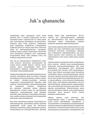 BANCO CENTRAL DE BOLIVIA




                            Juk’a qhanancha

Uraqpachana qullqi apnaqawixa nayrïri kimsa            España ukatxa Italia uksankirinakaru. EE.UU.
phaxsina 2012 ni maranxa uñacht’ayiwa mä juk’a         markaxa uka markanakjamarakiwa qullqituqita
nayraqatar sartawi, niyakixaya EE.UU. ukatxa Japón     jan walt’awinkarakina qhip qhipa phaxsinakana
uksa markanakansa jiltawinakasa amuyasirakchisa.       ukhamaraki      kawkiri   markanakatixa   qullqimpi
Ukampisa payïri kimsa phaxsinxa uraqpachana            sartapxiriki ukanakasa qhiparstawayapxaraki.
qullqi apnaqawixa thulljtawirusa puriwayarakiwa
niyakixaya Zona Euro uksana crisis ﬁscal y ﬁnanciera   Taqi ukanaka utjipanwa dólar estadounidense ch’uxña
ukasa jan walt’ayawaykarakchisa, nayraqataru           qullqisa may maya markanakana wali munataxaraki
qullqituqi mistsuwi qullqini markanakana ukhamaraki    inversiones ﬁnancieras ukanakatakisa. Maysatxa
suma sarantkipana pisiqtawiru puriri markanakasa       uksa markanakana qullqinakaparakiwa niya payïri
amuyasirakiwa Brasil, India yämakisa China uka         chikata pachana suxtïri phaxsinxa jani askinjama
markaxa ukanjamaraki amuyasi.                          uñjataxarakinsa nayrïri phaxsi qalltat sipana pachpa
                                                       marana.
Taqi uka jan walt’awinakawa uraqpachanxa nayrïri
suxta phaxsina ukhamarusa puriyawayaraki aka           Jichhaxa jiwasana qullqituqita sartawi uñakipkasaxa,
marana janiwa ukakikiti ukjaruxa materias primas       jichha maranxa inﬂación ukaxa pachpankawayiwa
satakisa ukana chaninakapawa payïri kimsa              ukhamaraki aynachtuqinkawayarakisa. May maya
phaxsinakanxa iraqtawayi ukatjamawa inﬂación a         aljañanakana chaninakapaxa (IPC) ukanjamaxa
nivel global ukasa pisiqtasiwaykaki.                   junio phaxsita 2012 maranxa 1,96% ukjankawayiwa,
                                                       kimsïri tasa inﬂación acumulada ukaxa Sudamérica
Ukatjamawa qullqituqita nayraqatankirinakaxa bancos    markanakata sipanxa aynachtuqinkawayiwa. Marata
centrales uksanakanxa tasas de política monetaria      mä mararu variación porcentual ukaxa jichha maranxa
ukanakapaxa wali aynachtuqinkana, ukatwa medidas       kimsïri nayrïri phaxsinxa pachpankawayiwa julio 2011
de    carácter     monetario-cuantitativo   ukampisa   ni marata qalltasina, marzo phaxsinxa jilxattawayiwa
mayiwinakaru iyawsawayapxaraki. Maysatxa, walja        4,03% ukjaru. Abril phaxsita nayraqataruxa mä juk’a
qullqimpi irnaqirinakarakiwa pachpankawayapxaraki      askicht’awinakasa irxattawinakanxa utjawayarakiwa,
jan     mayjt’ayasa,      ukampisa       uraqpachana   niya suxta phaxsinaka tukuyaruxa tasa ukaxa 4,54%
jani askinjama qullqituqita sartawi utjkipanxa         ukjarusa puriwayarakiwa. Qhanañchañawa wakisi
desaceleración mundial ukawa jan walt’ayawaykiti       suxta phaxsinakanxa inﬂación ukaxa ukjankawayiwa
ukatjamawa mayjt’ayawayapxi qullqi apnaqawi            kunamatixa enero phaxsina 2012ni marana
amtanaka yaqha tuqinakaru mistsuñataki ukhamatwa       uñtatakana ukhamarjama.
manu qullqirusa tasas ukanakasa khuchhuqatarakina
ukhamaraki yaqha amtanakarusa.                         Inﬂación      jiltawixa        suxta    phaxsinxa       akïri
                                                       amtawinakaruwa iyawsi: i) servicios ukanakanwa
Niya chika marakamaxa qullqimpi irnaqirinakaxa jan     juk’ata juk’ata chaninakapaxa irxattayatana; ii)
walt’awinkapxanwa, pächasiñawa utjawayi ukhamata       manq’añanakana chaninakapaxa pachpankawayiwa;
saykatañataki deuda griega jan walt’awirusa            iii) anqaxa tuqita jutiri irxattawinakasa juk’a utjarakinwa;
niyakixaya ukanjamasa yaqha jupanakjama qullqimpi      ukhamaraki; iv) markachirinakana uksar uksaru puriña
irnaqirinakarusa jan waly’aykarakchinasa, yämakisa     amtanakapasa suyt’ayatarakina. Ukakipkarakiwa wali

                                                                                                                 17
 