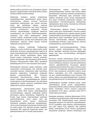 INFORME DE POLÍTICA MONETARIA

askinsa política económica uka amtanakasa Organo         Ukhamakipanwa          política monetaria   ukaxa
Ejecutivo uksankirinakata ukhamaraki Banco Central       pachpankawayarakisa inﬂación baja ukatxa estable
de Bolivia (BCB) uksankirinakatsa.                       amtanakarjama ukhamata qullqimpi apnaqawinakaru
                                                         jiltayañataki. Ukhamawa sapa semanaxa títulos
Qullqituqita    sartawixa    pachpa     amtarjamaxa      satakisa ukanakasa juk’ata juk’ata pisiqtawayaraki
sartayatakipuninwa, desaceleración global uksaru         juk’a tasas monetarias decrecientes utjayasa, uka
chikachasisasa, jiltawixa servicios ﬁnancieros           pachparakiwa ch’amañchawayaraki pisiqtawinaka
ukanjamawa askinkarakisa, gas natural achuyawi           utjañapatakisa tasas activas uksanakansa ukhamata
tuqisa     (jan   jichhakama    uñjkaya     uksarusa     qullqi mayt’awi jiltañapataki.
puriwayarakiwa) ukhamaraki may maya lurawinaka
industria manufacturera ukanjamasa. Pachpa                  Pächasiwinaka utjkipana anqaxa markanakata
markana mayiwinakapasa qullqituqita jiltawiruxa          ukatxa yaqha jak’a markanakatsa, boliviano qullqixa
kunamakantixa uka pachpa thakhinkawayarakiwa,            askinjama uñjatakipuninwa, iyawsawi utjayasa ukatxa
niyakixaya may maya utjawinakansa ukatxa                 markachirinakana lup’iwinakapa iyawsasasa. Divisas
inversión pública ukhamaraki privada ukanjamasa          aljawinakaxa yaqha maranakata sipanxa pisikinwa,
yanapt’atarakichisa, privada ukaxa jiltawayiwa qullqi    reservas internacionales uñtasasa. Ukakipkaraki,
yaqhanakaru mayt’asa ukatxa anqaxa markana               competitividad cambiaria ukaxa janiwa jan walirusa
qullqituqita yanapt’awimpisa.                            puriyatakarakinsa, pachpankakinwa.

Anqaxa      markana      qullqituqita   thulljtawinaka   Ukakipkaraki    jach’anchawayapxarakisa    Órgano
utjkipansa, cuenta corriente jan ukaxa cuenta capital    ejecutivo uksana amtanakaparusa inﬂación wali
ukhamaraki ﬁnanciera ukanakanjamawa balanza de           jak’ata uñjañataki, ukhamata achunaka utjañapataki
pagos ukasa jiltawayaraki. Nayrïri tamaxa, jiltawayiwa   ukatxa may maya manq’añanakasa chaniparjama
gas natural anqaxa markanakaru aljasa, payïri            aljatañapataki.
tamasti anqaxa markanakata inversión extranjera
directa ukanjamaraki. Taqi ukanakawa, BCB uksanxa        Economía mundial uñtawinakaxa 2012ni maranxa
Reservas Internacionales Netas (RIN) ukanakasa           qhanstayiwa jiltawinaka kunamatixa IPM enero 2012ni
jilxattawayaraki 2011ni mara tukuykana ukat sipana.      marana uñtatakana ukarjama, ukampisa pächasiwixa
                                                         uksanxa utjayatakirakinwa. Amuyasiwa, jiltawixa
Intermediación ﬁnanciera uksata arskasaxa, qullqi        uraqpachanxa purispawa 3,5% ukjaru, América Latina
imawinakaxa chimpt’awayiwa wali askinaka pasiri          ukaxa niya 3,4% ukjaruraki. Ukatawa niya amuyataraki
maranakat sipansa, ukanjamawa qullqi mayt’añasa          2012ni mara tukuyaruxa crecimiento externo ukaxa
askinjama uñjatarakina. Ukatjamawa qullqituqita          Bolivia markatakixa niya 2,8% ukjarakichispasa,
jiltawixa   yanapt’atarakinsa.     Sañ      muntanwa     má juk’a chiqañchawinakampi enero phaxsina IPM
desempeño macroeconómico ukatxa gobierno                 uksana utjkana uka amtanakaparjamasa, niyakixaya
uksana amtanakapa iyawsatataplaykuwa qullqimpi           amuyatarakichinsa 2011ni marat sipansa pisiñapataki.
irnaqirinakaxa ch’amañchasiwayapxi, taqi ukanakaxa
uñjatarakiwa liquidez, solvencia, rentabilidad ukatxa    Ukakipkarakiwa suyataski materias primas ukana
calidad de los activos ukanakana.                        chaninakapaxa juk’ata juk’ata iraqtaskañapaki.
                                                         Ukhamatwa inﬂación externa relevante satakisa ukaxa
Ukakipkarakiwa       bolivianización ukasa Órgano        Bolivia markatakixa 2012ni maranxa niyapuniwa
ejecutivo ukatxa BCB uksana amtanakapampisa              purirakispana 0,4% ukjaru, ukampisa ukaxa 2011ni
ch’amañchasiwayi, taqpacha amtanakata sipanxa            marata sipanxa juk’akiwa.
akirinakawa walpuni qhanstawayi, Reglamento de
Encaje Legal uksana mayjt’awinakaru niyakixaya           Markasata arskasaxa, qullqituqi jiltawinakaxa 2012ni
iyawst’atarakichinsa enero ukatxa abril uka              maratakixa amuyayistuwa jan mayjt’awinaka utjañapa
phaxsinakansa      jichha     marana,   ukanjamawa       kunamatixa IPM uksankirinakaxa enero phaxsina
markasana qullqipaxa jilpachaxa apnaqatarakisa.          sawayapki ukarjama, 5% ukatxa 6% ukjankañapataki.
Janira suxta phaxsinaka tukuykasaxa bolivianización      2013ni maratakixa qullqi jiltawixa pachpankaspawa
de cartera ukaxa 74% ukjaruwa puriwayi, depósitos        niya 4,8% ukatxa 6,2% ukjakama, taqi ukatakixa
ukanakaxa 68% ukjaruraki taqpachata sipana, uka          kawkiri amtanakatixa 2012ni marana iyawsatakana
jakthapiwinakaxa 2011ni marata sipansa jilawa.           ukanakampi yanapt’ata. Akhama amtanakaxa niya


18
 