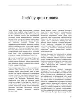 BANCO CENTRAL DE BOLIVIA




                      Juch´uy qutu rimana

Tukuy jallp’api qullqi apaykachanaqa economia           Ñawpa khuskan watapi, mercados ﬁnancieros
mundial nisqa, kay 2012 watapi ñawpa kinsa killata      nisqa mana yacharqankuchu imaynatapunichus
kutirisharqaña, imaraykuchus chay qhapaj suyukunapi     llank’ananku karqa, imayna rijch’aj medidas
EE.UU. Chantapis Japonpi ima llank’ashaspalla           nisqatachus puririchinanku karqa, grecia suyuj
chhikaman, chhika atipasharqankuña, kikillantataj       manunman mana urmanankupaj, imaraykuchus kay
kay economias emergentes nisqawan suyukunapipis         chiqanmanta waj economías nisqata astawampis
wiñarisharqankuña. Chantaqa segundo trimestre           España, Italia suyukunaman chimpaykuspa kay
kay     watamanta     economia     mundial     qullqi   ukhuman qhatataj risharqa. Kaymantaj yapaykukun
apaykachanamanta kallpanqa watijmanta uraykuyta         EE.UU. suyumanta indicadores de actividad
qallarin imaraykuchus crisis ﬁscal jinataj ﬁnanciera    económica nisqa, qhipan killakunapi mana walijman
nisqa zona euro chiqampi pak’ikuj jinaman chayan,       tukuspa, kay economías emergentes nisqawan
kaywantaj indicadores de crecimiento chay qhapaj        suyukunapis manaña wiñankuñachu maychus
suyukunamanta mana walijman tukun, kikillantataj        wiñasharqanku jina.
Brasil, India, China suyukunamanta economías
                                                        Kayjinata qhawaspa, dólar estadounidense qullqiqa
emergentes nisqaqa pisi kallpallawanña puririnku.
                                                        kuraynijman,     términos multilaterales nisunman
Ajinamanta tukuy jallp’api, kay wataqa ñawpa sujta      wicharin, mask’aspa qullqinta maypichus astawan
killapi pisita tukuy ima wiñasqa, kikillantataj kay     sumajta llank’achinman chayman churaykunampaj.
materias primas nisqamanta precios internacionales      Kay khuskan watamanta khuskampi, kay chiqanmanta
jawa llajtakunapi uraykun, chayrayku tukuy chiqampi     suyukunaj qullqinqa uqharikunanta astawampis
inﬂación nisqaqa pisilla karqa.                         uraykun imaraykuchus kay watamanta ñawpa
                                                        killakunapi wicharij risharqa.
Kaykunata qhawaspa, qhapaj suyukunamanta bancos
centrales qullqi wasikunaqa, kay tasa de política       Suyunchispi      economía       nacional   nisqamanta
monetaria nisqata uraypi jap’inku, mana ni jayk’aj      parlaspaqa, kay wata inﬂación nisqaqa urayllapi
pachapi chay jinaman chayarqachu, chayllapitaj waj      qhipakun mana wicharinchu. Kay variación acumulada
medidas monetario – cuantitativo nisqata puririchinku   del Índice de Precios al Consumidor (IPC) nisqaqa
astawan qullqi yaykumunampaj. Jinallataj ashkha         junio killakama kay 2012 watamanta 1,96% karqa,
                                                        nisunman tercera tasa de inﬂación acumulada mas
suyukuna kay economías emergentes nisqapi
                                                        baja astawan uraypi kay Sudamerica suyukunamanta
wiñajkunaqa, chay tasas de referencia nisqata
                                                        kasqanchis. Sapa watamanta kay variación porcentual
mana kuyurichispa chayllapi jap’inku, chanta chay
                                                        nisqaqa maychus qallarirqa julio killamanta pacha
suyukunaman maykunamanchus desaceleración
                                                        2011 watapi, ñawpa kinsa killakama kay watamanta
mundial nisqa kurajta chayan política monetarianta
                                                        uraykuj jina risharqa, imaraykuchus marzo killakama
wajinaman tukuchinku ujkunamanta qichuspa,
                                                        kay tasa nisqaqa 4,03% chayasqa. Chayamantaqa,
ujkunaman      yapaspa     ajinamanta     tukuyman
                                                        abril killamantapacha junio killakama kay tasa nisqaqa
yanapanampaj.
                                                        4,54% wicharisqa. Sumajta qhawarinapaj, khuskan


                                                                                                           21
 