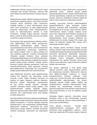 INFORME DE POLÍTICA MONETARIA

watakamaqa inﬂación nisqaqa sinch’ita puririn mana         macroeconómico chiqan allinta puririn imaraykuchus
uraykuspa nitaj anchata wicharispa, maychus IPM            gobiernoqa sumaj          políticas nisqata qullqita
enero killapi kay watamanta ñanta churarqa chayman         apaykachanapaj puririchin, kaywan sistema ﬁnanciero
jina.                                                      sinch’ita sayarinampaj, chayman jina indicadores de
                                                           liquidez, solvencia, rentabilidad chantapis calidad de
Ñawpa khuskan watapi, inﬂación nisqaqa puririnampajj       activos mana uraykunchu astawampis wicharin.
kay factores nisqakuna yaykun: i) kay sector servicios
chiqampi precio chanikuna mana wicharinchu                 Jinallataj, suyunchispi boliviano qullqinchisllataña
chayllapi saqinku; ii) tukuy mikhunamanta precio           apaykachashanchis,      ajina    kanampaj   Organo
chani mana wicharinchu; iii) jawa llajtakunamanta          Ejecutivo chantapis BCB kamachinku, chaypajqa
presiones inﬂacionarias mana chayawanchischu;              kay Reglamento de Encaje Legal ukhuman tijranku
jinataj iv) llajtamasikunapis manaña ni imata              modiﬁcaciones nisqata ruwaspa, kaytaqa kunan
ninkuñachu. Jinallataj Organo Ejecutivo chantapis          wata enero killamanta abril killakama aprobankuña,
Banco central de Bolivia (BCB) acciones de política        kaypi kamachishan boliviano qullqinchisllataña
económica nisqata puririchinku.                            apaykachanapaj. Kunan khuskan watakama kay
                                                           bolivianizacion de cartera nisqaqa 74% chayan, kay
Suyunchispi qullqi apaykachanaqa ashkhata wiñarin,         cartera de depósitos nisqataj 68% chayan, 2011
jawa llajtakunapiqa mana kikinta qhawakunchu               watamanqa kurajwan atipan.
astawampis      desaceleración     global      rikhukun,
suyunchispitaj tukuy ima wiñarin, servicios ﬁnancieros     Kay chiqanta política monetaria nisqaqa sumajta
qullqi apaykachana wasikunaqa oqharikunku,                 qhawan, inﬂación nisqa mana wicharinampaj manaqa
gas natural nisqaqa, mana ni jayk’aj pachapi jina          urayllapi jap’inampaj, kaywanqa yanapashan actividad
may ashkhata poqoshan, industria manufacturera             económica llank’aykuna wiñanampaj. Chayrayku
chiqampis sumajta wiñashan. Ajina, qullqiwan               kay oferta semanal de títulos pisiyan, ajinamanta
wiñanapajqa llajtamasikuna sinch’ita llank’arishanchis,    qullqitaqa     mayk’a    watapajpis  mañashallanku
wasipaj tukuy imata rantikuspa, jinallataj kay inversión   imaraykuchus kay sistema ﬁnanciero ukhupi tasas
publica jinataj privada wiñashan chaypaj sistema           activas nisqa uraykushan, kayta ruwashanku astawan
ﬁnanciero qullqita mañaspa yanapashan, mana kay            qullqita manunankupaj.
chiqankunallamantachu qullqi yaykushan manaqa
jawa llajtakunaman ripujkunapis, kay suyunchisman          Kay wataqa watijmanta a nivel global jinataj
qullqita yawarmasikunasninman kachamushanku.               regional economía qullqi apaykachanaqa p’akikuj
                                                           jina qhawakurqa presiones inﬂacionarias externas
Jawa llajtakunapi economía qullqi apaykachanaqa            jawa llajtakunamantapis uraykurqa, ni chaypis
p’akikuj jina kaspapis, kay suyunchispi cuenta             chayawanchischu       boliviano  qullqinchis    mana
corriente, cuenta capital chantapis ﬁnanciera de           uraykunchu, thuruta jap’inchis, tukuy llajtamasikuna
balanza de pagos maytapuni pataman oqharikun               qullqinchisllataña apayckachaspa. Kay divisas
Nisunman kayjina wiñanampaj, exportaciones                 nisqataqa manaña kurajta, qhipan wataspi jina
de gas natural sumajta wicharin, chantapis                 ranqhankuñachu, reservas internacionales jinata.
inversion extranjera directa kurajta yapakun. Kay          Jinallataj kay competitividad cambiaria qullqi
chiqankunamanta      qullqiqa  ashkhata    yaykun,         tijrachina wasikunapi mana anchata uraykuchinkuchu
Reservas Internacionales Netas (RIN) nisqapaj BCB          nitaj wicharichinkuchu uj nivel de equilibrio nisqapi
ukhuman, 2011 watamantaqa kunan wata qullqiqa              qhipakunku.
sumajta yapaykukun.
                                                           Chantapis Organo ejecutivo ukhumanta pacha
Kay intermediación ﬁnanciera nisqamanta parlaspaqa,        kamachin, mana ni ima wicharinampaj, poquypis
llajtamasikuna qullqi waqaychana wasikunapi ashkha         watantinta kanampaj, mikhuna mana pisianampaj, a
qullqita churaykunku, ni jayk’aj watapipis kayjinata       precio justo ranqhanakupaj.
qhawakurqachu, kay waqaychasqa qullqillamantataj
wajkunaman mañanku.         Ajinamanta kay qullqi          Tukuy jallp’api economía           mundial qullqi
wasikunaqa sumajta wiñanku, actividad económica            apaykachanamanta parlaspaqa, 2012 watapi
chiqanta yanapaspa. Ajinamanta kay desempeño               wicharinqa nispa qhawashanku, maychus enero
                                                           killapi kay watamanta IPM ukhupi nirqanku chayman

22
 