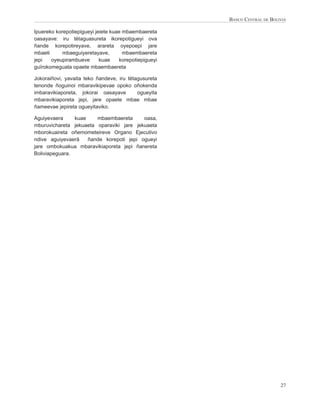 BANCO CENTRAL DE BOLIVIA

Ipuereko korepotiepigueyi jeiete kuae mbaembaereta
oasayave: iru tëtaguasureta ikorepotigueyi ova
ñande korepotireyave, arareta oyepoepi jare
mbaeti      mbaeguiyeretayave,        mbaembaereta
jepi   oyeupirambueve       kuae    korepotiepigueyi
guïrokomeguata opaete mbaembaereta

Jokoraiñovi, yavaita teko ñandeve, iru tëtagusureta
tenonde ñoguinoi mbaravikipevae opoko oñokenda
imbaravikiaporeta, jokorai oasayave        ogueyita
mbaravikiaporeta jepi, jare opaete mbae mbae
ñameevae jepireta ogueyitaviko.

Aguiyevaera     kuae    mbaembaereta      oasa,
mburuvichareta jekuaeta oparaviki jare jekuaeta
mborokuaireta oñemometeireve Organo Ejecutivo
ndive aguiyevaerä    ñande korepoti jepi ogueyi
jare ombokuakua mbaravikiaporeta jepi ñanereta
Boliviapeguara.




                                                                            27
 