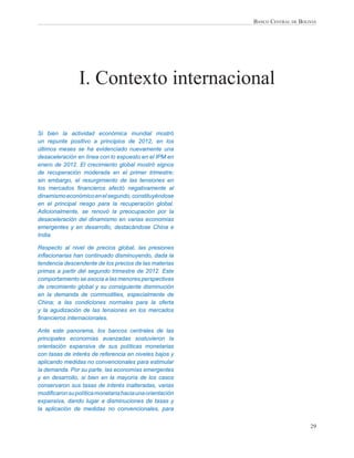 BANCO CENTRAL DE BOLIVIA




                I. Contexto internacional

Si bien la actividad económica mundial mostró
un repunte positivo a principios de 2012, en los
últimos meses se ha evidenciado nuevamente una
desaceleración en línea con lo expuesto en el IPM en
enero de 2012. El crecimiento global mostró signos
de recuperación moderada en el primer trimestre;
sin embargo, el resurgimiento de las tensiones en
los mercados ﬁnancieros afectó negativamente al
dinamismo económico en el segundo, constituyéndose
en el principal riesgo para la recuperación global.
Adicionalmente, se renovó la preocupación por la
desaceleración del dinamismo en varias economías
emergentes y en desarrollo, destacándose China e
India.

Respecto al nivel de precios global, las presiones
inﬂacionarias han continuado disminuyendo, dada la
tendencia descendente de los precios de las materias
primas a partir del segundo trimestre de 2012. Este
comportamiento se asocia a las menores perspectivas
de crecimiento global y su consiguiente disminución
en la demanda de commodities, especialmente de
China; a las condiciones normales para la oferta
y la agudización de las tensiones en los mercados
ﬁnancieros internacionales.

Ante este panorama, los bancos centrales de las
principales economías avanzadas sostuvieron la
orientación expansiva de sus políticas monetarias
con tasas de interés de referencia en niveles bajos y
aplicando medidas no convencionales para estimular
la demanda. Por su parte, las economías emergentes
y en desarrollo, si bien en la mayoría de los casos
conservaron sus tasas de interés inalteradas, varias
modiﬁcaron su política monetaria hacia una orientación
expansiva, dando lugar a disminuciones de tasas y
la aplicación de medidas no convencionales, para


                                                                              29
 