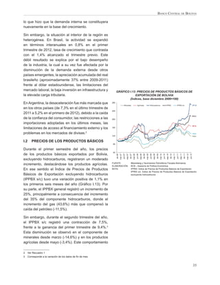 BANCO CENTRAL DE BOLIVIA

lo que hizo que la demanda interna se constituyera
nuevamente en la base del crecimiento.

Sin embargo, la situación al interior de la región es
heterogénea. En Brasil, la actividad se expandió
en términos interanuales en 0,8% en el primer
trimestre de 2012, tasa de crecimiento que contrasta
con el 1,4% alcanzado el trimestre previo. Este
débil resultado se explica por el bajo desempeño
de la industria, la cual a su vez fue afectada por la
disminución de la demanda externa desde otros
países emergentes, la apreciación acumulada del real
brasileño (aproximadamente 37% entre 2009-2011)
frente al dólar estadounidense, las limitaciones del
mercado laboral, la baja inversión en infraestructura y             GRÁFICO I.13: PRECIOS DE PRODUCTOS BÁSICOS DE
la elevada carga tributaria.                                                    EXPORTACIÓN DE BOLIVIA
                                                                            (Índices, base diciembre 2006=100)
En Argentina, la desaceleración fue más marcada que           280
                                                                                                                                                                                                                                                                                   271,5
                                                                                        Minerales                          Agrícolas                          Hidrocarburos                                IPPBX                      IPPBX s/c
en los otros países (de 7,3% en el último trimestre de
                                                              240
2011 a 5,2% en el primero de 2012), debido a la caída
                                                                                                                                                                                                                                                                                   215,3
de la conﬁanza del consumidor, las restricciones a las        200

importaciones adoptadas en los últimos meses, las
                                                                                                                                                                                                                                                                                   167,6
limitaciones de acceso al ﬁnanciamiento externo y los         160


problemas en los mercados de divisas.2                                                                                                                                                                                                                                             130,6
                                                              120                                                                                                                                                                                                                  118,4


I.2      PRECIOS DE LOS PRODUCTOS BÁSICOS
                                                              80

Durante el primer semestre del año, los precios
                                                              40
de los productos básicos exportados por Bolivia,
                                                                             mar-07




                                                                                                                                                     mar-09




                                                                                                                                                                                         mar-10




                                                                                                                                                                                                                                                                 mar-12
                                                                    dic-06




                                                                                               sep-07


                                                                                                                 mar-08
                                                                                                        dic-07




                                                                                                                                   sep-08
                                                                                                                                            dic-08




                                                                                                                                                                       sep-09
                                                                                                                                                                                dic-09




                                                                                                                                                                                                           sep-10


                                                                                                                                                                                                                             mar-11
                                                                                                                                                                                                                    dic-10




                                                                                                                                                                                                                                               sep-11
                                                                                                                                                                                                                                                        dic-11
                                                                                      jun-07




                                                                                                                          jun-08




                                                                                                                                                              jun-09




                                                                                                                                                                                                  jun-10




                                                                                                                                                                                                                                      jun-11




                                                                                                                                                                                                                                                                          jun-12
excluyendo hidrocarburos, registraron un moderado
                                                              FUENTE:                                     Bloomberg y Yacimientos Petrolíferos Fiscales Bolivianos
incremento, destacándose los productos agrícolas.             ELABORACIÓN:                                BCB – Asesoría de Política Económica
En ese sentido el Índice de Precios de Productos              NOTA:                                       IPPBX: Índice de Precios de Productos Básicos de Exportación
                                                                                                          IPPBX s/c: Índice de Precios de Productos Básicos de Exportación
Básicos de Exportación excluyendo hidrocarburos                                                           excluyendo hidrocarburos

(IPPBX s/c) tuvo una variación positiva de 1,1% en
los primeros seis meses del año (Gráﬁco I.13). Por
su parte, el IPPBX general registró un incremento de
25%, principalmente a consecuencia del incremento
del 35% del componente hidrocarburos, donde el
incremento del gas (43,6%) más que compensó la
caída del petróleo (-11,5%).

Sin embargo, durante el segundo trimestre del año,
el IPPBX s/c registró una contracción de 7,5%,
frente a la ganancia del primer trimestre de 9,4%.3
Esta disminución se observó en el componente de
minerales desde marzo (-14,6%) y en los productos
agrícolas desde mayo (-3,4%). Este comportamiento

2     Ver Recuadro 1
3     Corresponde a la variación de los datos de ﬁn de mes.


                                                                                                                                                                                                                                                                                    35
 