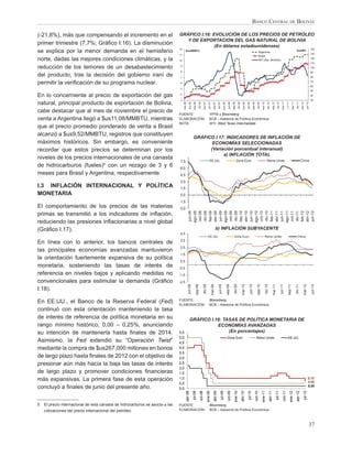 BANCO CENTRAL DE BOLIVIA

(-21,8%), más que compensando el incremento en el                              GRÁFICO I.16: EVOLUCIÓN DE LOS PRECIOS DE PETRÓLEO
                                                                                  Y DE EXPORTACIÓN DEL GAS NATURAL DE BOLIVIA
primer trimestre (7,7%; Gráﬁco I.16). La disminución                                          (En dólares estadounidenses)
                                                                               12                                                                                                                                                                                                                                                                                             140
se explica por la menor demanda en el hemisferio                                        $us/MMBTU
                                                                                                                                                                                                                                                         Argentina
                                                                                                                                                                                                                                                                                                                                                   $us/Bbl
                                                                                                                                                                                                                                                                                                                                                                              130
                                                                               11                                                                                                                                                                        Brasil
norte, dadas las mejores condiciones climáticas, y la                          10                                                                                                                                                                        WTI (Eje. derecho)
                                                                                                                                                                                                                                                                                                                                                                              120
                                                                                                                                                                                                                                                                                                                                                                              110
reducción de los temores de un desabastecimiento                               9
                                                                                                                                                                                                                                                                                                                                                                              100
                                                                               8                                                                                                                                                                                                                                                                                              90
del producto, tras la decisión del gobierno iraní de                           7                                                                                                                                                                                                                                                                                              80

permitir la veriﬁcación de su programa nuclear.                                6
                                                                                                                                                                                                                                                                                                                                                                              70
                                                                                                                                                                                                                                                                                                                                                                              60
                                                                               5
                                                                                                                                                                                                                                                                                                                                                                              50
En lo concerniente al precio de exportación del gas                            4                                                                                                                                                                                                                                                                                              40
                                                                               3                                                                                                                                                                                                                                                                                              30
natural, principal producto de exportación de Bolivia,




                                                                                              jun-06


                                                                                                                  dic-06


                                                                                                                                           jun-07


                                                                                                                                                                 dic-07
                                                                                    mar-06


                                                                                                        sep-06




                                                                                                                                                                                       jun-08


                                                                                                                                                                                                            dic-08
                                                                                                                               mar-07


                                                                                                                                                        sep-07




                                                                                                                                                                                                                                jun-09
                                                                                                                                                                           mar-08


                                                                                                                                                                                                sep-08




                                                                                                                                                                                                                                                       dic-09


                                                                                                                                                                                                                                                                             jun-10
                                                                                                                                                                                                                       mar-09


                                                                                                                                                                                                                                          sep-09




                                                                                                                                                                                                                                                                                                      dic-10


                                                                                                                                                                                                                                                                                                                            j n-11
                                                                                                                                                                                                                                                                mar-10


                                                                                                                                                                                                                                                                                           sep-10




                                                                                                                                                                                                                                                                                                                                                  dic-11


                                                                                                                                                                                                                                                                                                                                                                     jun-12
                                                                                                                                                                                                                                                                                                                  mar-11


                                                                                                                                                                                                                                                                                                                                        sep-11


                                                                                                                                                                                                                                                                                                                                                           mar-12
cabe destacar que al mes de noviembre el precio de                             FUENTE:                                                       YPFB y Bloomberg
venta a Argentina llegó a $us11,08/MMBTU, mientras                             ELABORACIÓN:                                                  BCB – Asesoría de Política Económica
                                                                               NOTA:                                                         WTI: West Texas Intermediate
que el precio promedio ponderado de venta a Brasil
alcanzó a $us9,52/MMBTU, registros que constituyen
                                                                                                       GRÁFICO I.17: INDICADORES DE INFLACIÓN DE
máximos históricos. Sin embargo, es conveniente                                                               ECONOMÍAS SELECCIONADAS
recordar que estos precios se determinan por los                                                             (Variación porcentual interanual)
                                                                                                                   a) INFLACIÓN TOTAL
niveles de los precios internacionales de una canasta                                                                                        EE.UU.                                                      Zona Euro                                                          Reino Unido                                                                    China
                                                                               7,5
de hidrocarburos (fueles)5 con un rezago de 3 y 6                              6,0
meses para Brasil y Argentina, respectivamente.                                4,5
                                                                               3,0
I.3 INFLACIÓN INTERNACIONAL Y POLÍTICA                                         1,5
MONETARIA                                                                      0,0
                                                                               -1,5
El comportamiento de los precios de las materias                               -3,0
                                                                                             ago-08
                                                                                              jun-08

                                                                                              oct-08
                                                                                              dic-08
                                                                                              feb-09



                                                                                             ago-09
                                                                                             abr-09
                                                                                              jun-09

                                                                                              oct-09
                                                                                              dic-09
                                                                                              feb-10



                                                                                             ago-10
                                                                                             abr-10
                                                                                              jun-10

                                                                                              oct-10
                                                                                              dic-10
                                                                                              feb-11



                                                                                             ago-11
                                                                                             abr-11
                                                                                              jun-11

                                                                                              oct-11
                                                                                              dic-11
                                                                                              feb-12
                                                                                             abr-12
                                                                                              jun-12
primas se transmitió a los indicadores de inﬂación,
reduciendo las presiones inﬂacionarias a nivel global
(Gráﬁco I.17).                                                                                                                                               b) INFLACIÓN SUBYACENTE
                                                                               4,5
                                                                                                                                          EE.UU.                                                   Zona Euro                                                             Reino Unido                                                                China
                                                                               3,5
En línea con lo anterior, los bancos centrales de
                                                                               2,5
las principales economías avanzadas mantuvieron
                                                                               1,5
la orientación fuertemente expansiva de su política
                                                                               0,5
monetaria, sosteniendo las tasas de interés de                                 -0,5
referencia en niveles bajos y aplicando medidas no                             -1,5
convencionales para estimular la demanda (Gráﬁco                               -2,5
                                                                                             jun-08



                                                                                                                               dic-08
                                                                                                             sep-08




                                                                                                                                                                  jun-09



                                                                                                                                                                                                   dic-09
                                                                                                                                                    mar-09



                                                                                                                                                                                    sep-09




                                                                                                                                                                                                                                     jun-10



                                                                                                                                                                                                                                                                         dic-10



                                                                                                                                                                                                                                                                                                               jun-11
                                                                                                                                                                                                                      mar-10



                                                                                                                                                                                                                                                      sep-10




                                                                                                                                                                                                                                                                                                                                                 dic-11
                                                                                                                                                                                                                                                                                            mar-11



                                                                                                                                                                                                                                                                                                                               sep-11




                                                                                                                                                                                                                                                                                                                                                                              jun-12
                                                                                                                                                                                                                                                                                                                                                                mar-12
I.18).
                                                                               FUENTE:                                                       Bloomberg
En EE.UU., el Banco de la Reserva Federal (Fed)                                ELABORACIÓN:                                                  BCB – Asesoría de Política Económica
continuó con esta orientación manteniendo la tasa
de interés de referencia de política monetaria en su                                              GRÁFICO I.18: TASAS DE POLÍTICA MONETARIA DE
rango mínimo histórico, 0,00 – 0,25%, anunciando                                                             ECONOMÍAS AVANZADAS
su intención de mantenerla hasta ﬁnales de 2014.                               5,5                                (En porcentajes)
                                                                               5,0                                                                                                   Zona Euro                                                       Reino Unido                                                               EE.UU.
Asimismo, la Fed extendió su “Operación Twist”                                 4,5
mediante la compra de $us267.000 millones en bonos                             4,0
                                                                               3,5
de largo plazo hasta ﬁnales de 2012 con el objetivo de                         3,0
presionar aún más hacia la baja las tasas de interés                           2,5
                                                                               2,0
de largo plazo y promover condiciones ﬁnancieras                               1,5
más expansivas. La primera fase de esta operación                              1,0                                                                                                                                                                                                                                                                                       0,75
                                                                                                                                                                                                                                                                                                                                                                         0,50
                                                                               0,5
concluyó a ﬁnales de junio del presente año.                                   0,0
                                                                                                                                                                                                                                                                                                                                                                         0,25
                                                                                                                      oct-08
                                                                                                                                        ene-09
                                                                                         abr-08
                                                                                                       jul-08




                                                                                                                                                        abr-09


                                                                                                                                                                                     oct-09
                                                                                                                                                                                                   ene-10
                                                                                                                                                                      jul-09




                                                                                                                                                                                                                                                   oct-10
                                                                                                                                                                                                                                                                ene-11
                                                                                                                                                                                                                     abr-10
                                                                                                                                                                                                                                 jul-10




                                                                                                                                                                                                                                                                                                                   oct-11
                                                                                                                                                                                                                                                                                                                                     ene-12
                                                                                                                                                                                                                                                                                  abr-11
                                                                                                                                                                                                                                                                                                    jul-11




                                                                                                                                                                                                                                                                                                                                                  abr-12
                                                                                                                                                                                                                                                                                                                                                               jul-12




5   El precio internacional de esta canasta de hidrocarburos se asocia a las   FUENTE:                                                       Bloomberg
    cotizaciones del precio internacional del petróleo.                        ELABORACIÓN:                                                  BCB – Asesoría de Política Económica



                                                                                                                                                                                                                                                                                                                                                                          37
 